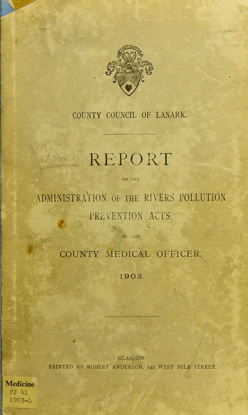 REPORT ON THE ADMINISTRATION OF THE RIVERS POLLUTION PREVENTION ACTS. BY I HE COUNTY MEDICAL OFFICER. 1903. GLASGOW PRINTED BY ROBERT ANDERSON, 142 WEST NILE STREET. Medicine FJ hi 1903-L