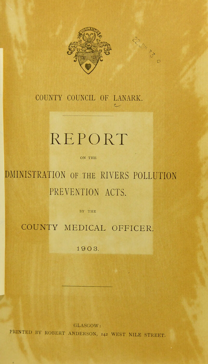 REPORT ON THE DMINISTRATION OF THE RIVERS POLLUTION PREVENTION ACTS. BY THE COUNTY MEDICAL OFFICER. 1903. GLASGOW: PRINTED BY ROBERT ANDERSON, 142 WEST NILE STREET.