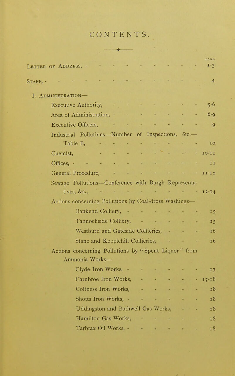 CONTENTS. —■♦ PAGE Letter of Address, - *-3 Staff, r 4 I. Administration— Executive Authority, - - 5-6 Area of Administration, - - - - 6-9 Executive Officers, -------- 9 Industrial Pollutions—Number of Inspections, &c.— Table B, - 10 Chemist, - - - - - ' - - - 10-11 Offices, 11 General Procedure, 11-12 Sewage Pollutions—Conference with Burgh Representa- tives, &c, -------- 12-14 Actions concerning Pollutions by Coal-dross Washings— Bankend Colliery, - - - 15 Tannochside Colliery, - - 15 Westburn and Gateside Collieries, - - - 16 Stane and Kepplehill Collieries, - - - 16 Actions concerning Pollutions by  Spent Liquor  from Ammonia Works— Clyde Iron Works, - - - - - - 17 Carnbroe Iron Works, - - - - - 17-18 Coltness Iron Works, 18 Shotts Iron Works, 18 Uddingston and Both well Gas Works, - - 18 Hamilton Gas Works, 18 Tarbrax Oil Works, - - - - 18