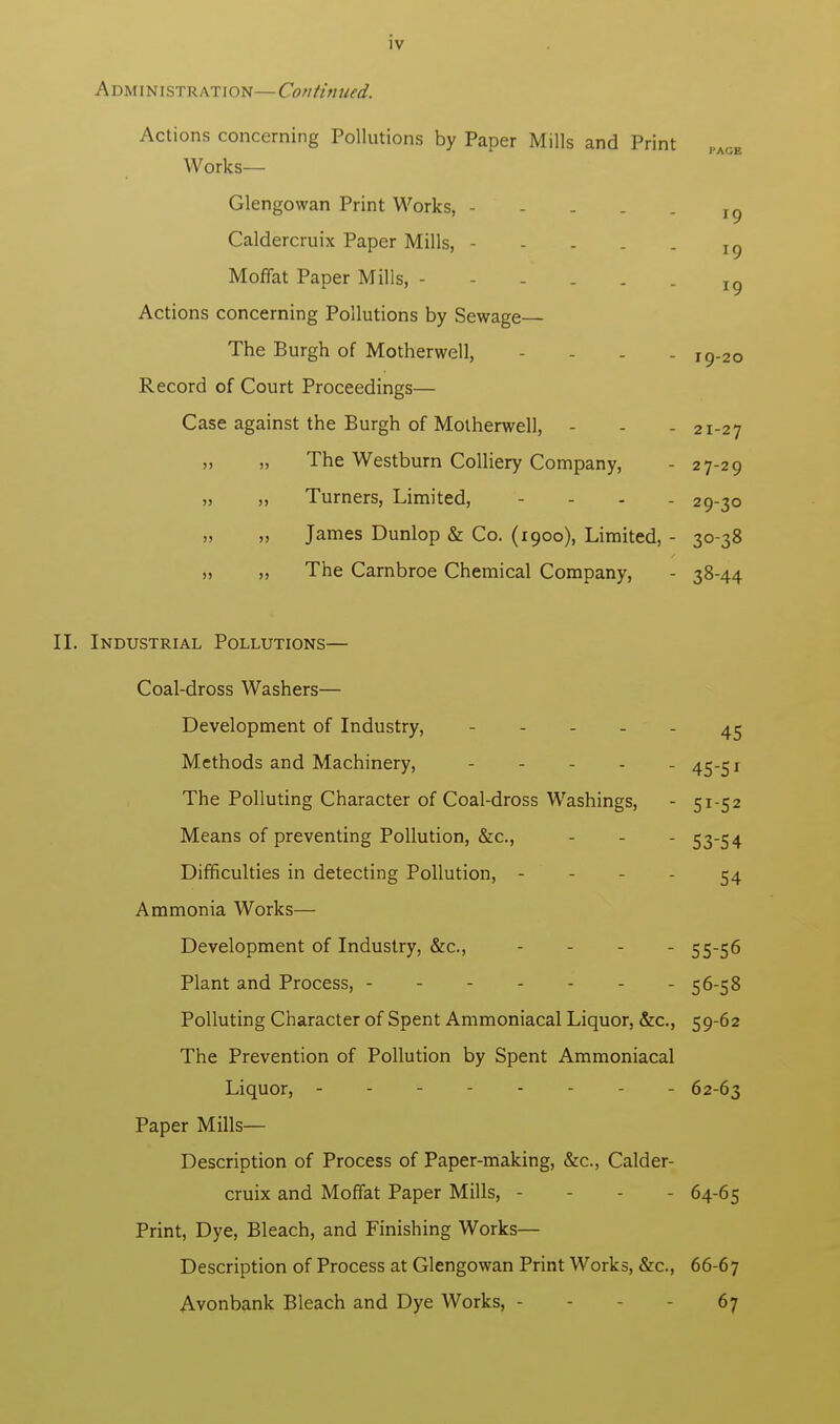 J9 *9 IV A dm IN i stration— Continued. Actions concerning Pollutions by Paper Mills and Print Works— Glengowan Print Works, - Caldercruix Paper Mills, Moffat Paper Mills, - - - . . _ Ig Actions concerning Pollutions by Sewage— The Burgh of Motherwell, .... I9_20 Record of Court Proceedings— Case against the Burgh of Motherwell, - - - 21-27 „ „ The Westburn Colliery Company, - 27-29 „ „ Turners, Limited, - 29-30 „ „ James Dunlop & Co. (1900), Limited, - 30-38 „ ,, The Carnbroe Chemical Company, - 38-44 II. Industrial Pollutions— Coal-dross Washers— Development of Industry, 45 Methods and Machinery, - 45-5* The Polluting Character of Coal-dross Washings, - 51-52 Means of preventing Pollution, &c, - - - 53-54 Difficulties in detecting Pollution, - - - 54 Ammonia Works— Development of Industry, &c, - 55-56 Plant and Process, 56-58 Polluting Character of Spent Ammoniacal Liquor, &c, 59-62 The Prevention of Pollution by Spent Ammoniacal Liquor, - 62-63 Paper Mills— Description of Process of Paper-making, &c, Calder- cruix and Moffat Paper Mills, - 64-65 Print, Dye, Bleach, and Finishing Works— Description of Process at Glengowan Print Works, &c, 66-67 Avonbank Bleach and Dye Works, - - 67