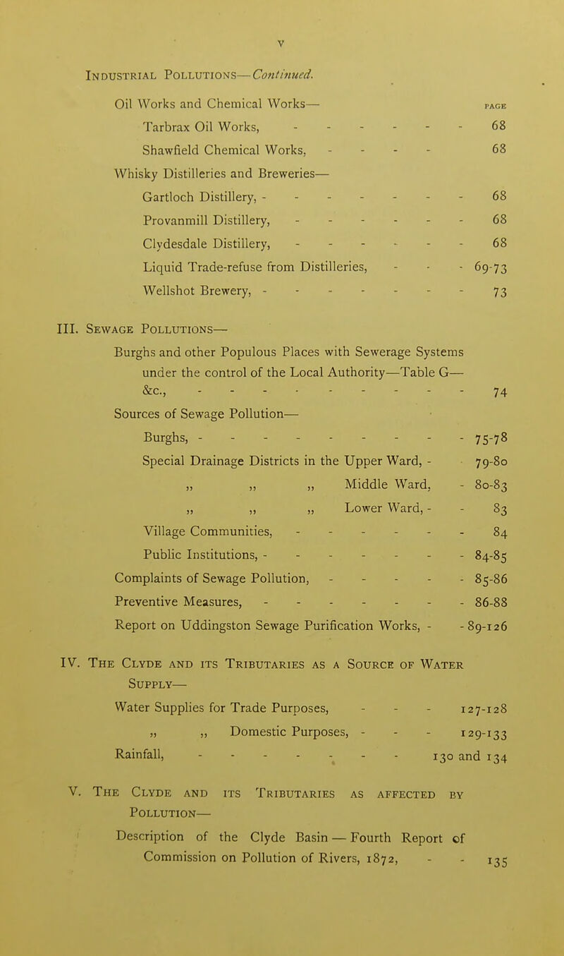 Industrial Pollutions—Continued. Oil Works and Chemical Works— PAGE Tarbrax Oil Works, 68 Shawfield Chemical Works, - 68 Whisky Distilleries and Breweries— Gartloch Distillery, 68 Provanmill Distillery, 68 Clydesdale Distillery, 68 Liquid Trade-refuse from Distilleries, - - 69-73 Wellshot Brewery, - - - 73 III. Sewage Pollutions— Burghs and other Populous Places with Sewerage Systems under the control of the Local Authority—Table G— &c, .... - 74 Sources of Sewage Pollution— Burghs, 75-78 Special Drainage Districts in the Upper Ward, - 79-80 „ „ Middle Ward, - 80-83 „ ,, „ Lower Ward, - - 83 Village Communities, ------ 84 Public Institutions, - 84-85 Complaints of Sewage Pollution, ----- 85-86 Preventive Measures, 86-88 Report on Uddingston Sewage Purification Works, - -89-126 IV. The Clyde and its Tributaries as a Source of Water Supply— Water Supplies for Trade Purposes, 127-128 „ ,, Domestic Purposes, - - - 129-133 Rainfall, - 130 and 134 V. The Clyde and its Tributaries as affected by Pollution— Description of the Clyde Basin — Fourth Report of Commission on Pollution of Rivers, 1872, - - 135
