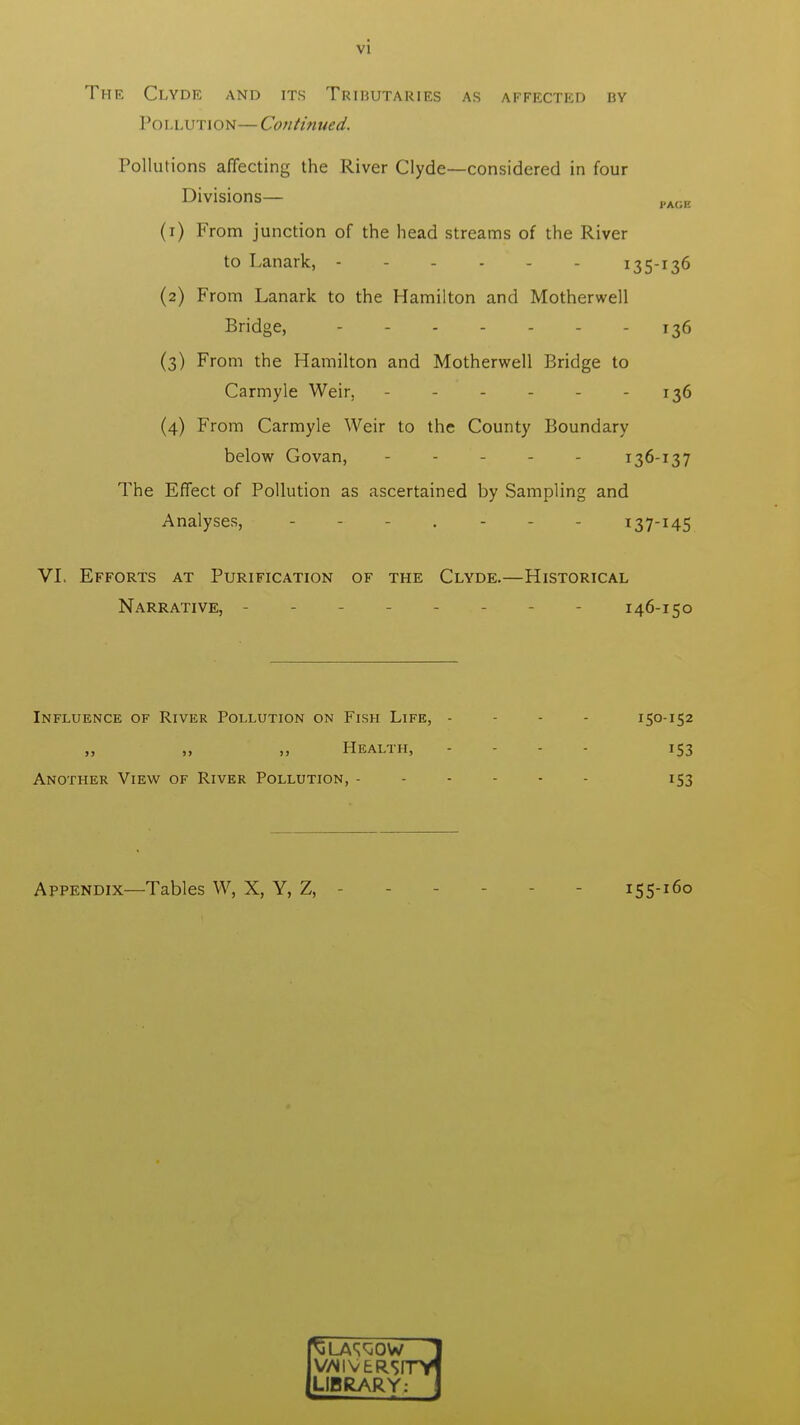 The Clyde and its Tributaries as affected by Pollution— Continued. Pollutions affecting the River Clyde—considered in four Divisions— PA(.K (1) From junction of the head streams of the River to Lanark, ------ 135-136 (2) From Lanark to the Hamilton and Motherwell Bridge, 136 (3) From the Hamilton and Motherwell Bridge to Carmyle Weir, - 136 (4) From Carmyle Weir to the County Boundary below Govan, 136-137 The Effect of Pollution as ascertained by Sampling and Analyses, - . - i37I45 VI. Efforts at Purification of the Clyde.—Historical Narrative, - - 146-150 Influence of River Pollution on Fish Life, - - - 150-152 „ „ „ Health, - - - 153 Another View of River Pollution, ------ 153 Appendix—Tables W, X, Y, Z, - 155-160 VfllVERSmrl LIBRARY: \