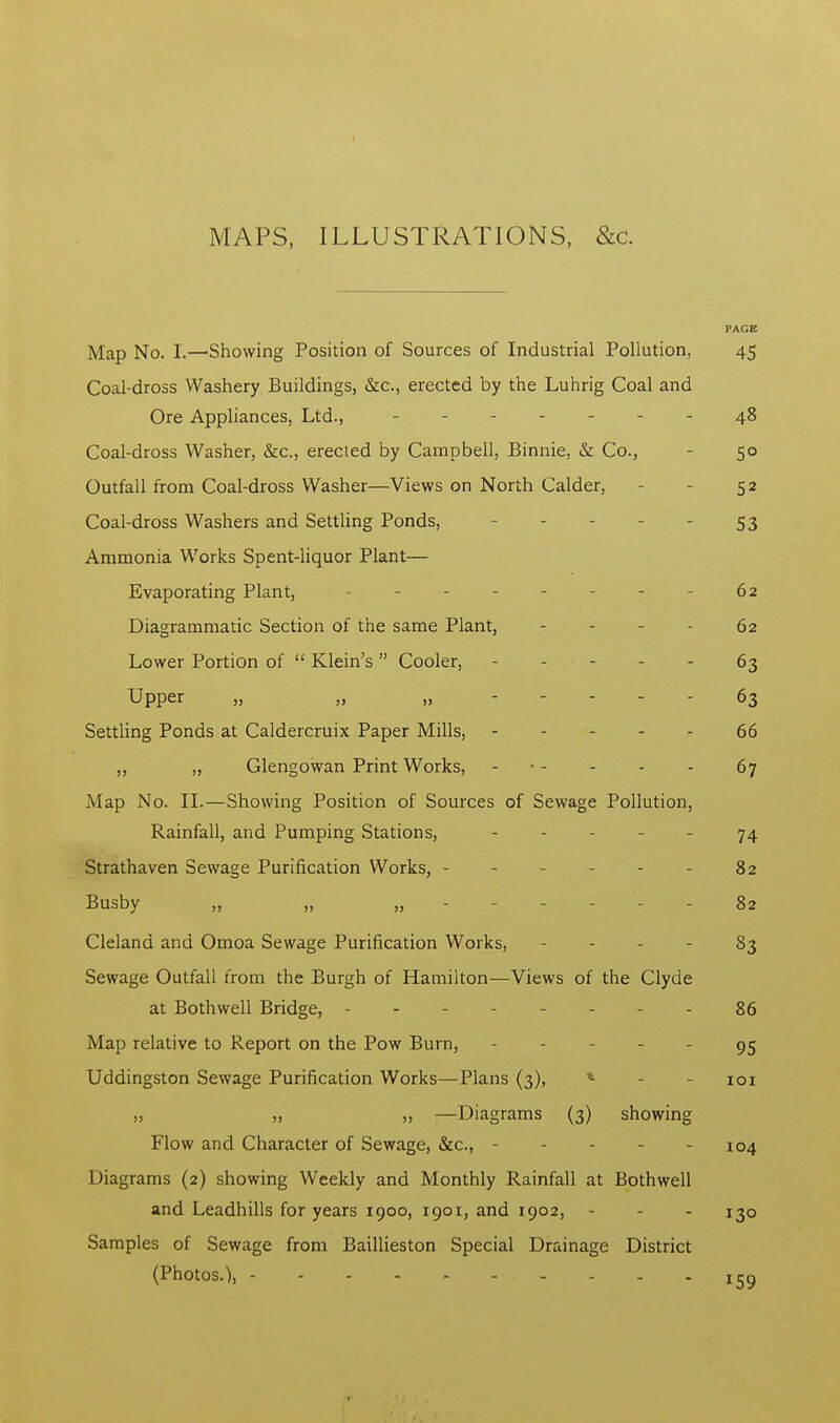 MAPS, ILLUSTRATIONS, &c. PACE Map No. I.—Showing Position of Sources of Industrial Pollution, 45 Coal-dross Washery Buildings, &c, erected by the Luhrig Coal and Ore Appliances, Ltd., 48 Coal-dross Washer, &c, erected by Campbell, Binnie, & Co., - 50 Outfall from Coal-dross Washer—Views on North Calder, - 52 Coal-dross Washers and Settling Ponds, - - 53 Ammonia Works Spent-liquor Plant— Evaporating Plant, - 62 Diagrammatic Section of the same Plant, 62 Lower Portion of Klein's Cooler, - 63 Upper „ „ „ 63 Settling Ponds at Caldercruix Paper Mills, ----- 66 ,, „ Glengowan Print Works, 67 Map No. II.—Showing Position of Sources of Sewage Pollution, Rainfall, and Pumping Stations, - - - - 74 Strathaven Sewage Purification Works, - - - 82 Busby „ „ „ - - - - 82 Cleland and Omoa Sewage Purification Works, 83 Sewage Outfall from the Burgh of Hamilton—Views of the Clyde at Bothwell Bridge, - - 86 Map relative to Report on the Pow Burn, - - 95 Uddingston Sewage Purification Works—Plans (3), - 101 „ „ „ —Diagrams (3) showing Flow and Character of Sewage, &c, - - 104 Diagrams (2) showing Weekly and Monthly Rainfall at Bothwell and Leadhills for years 1900, 1901, and 1902, - - - 130 Samples of Sewage from Baillieston Special Drainage District (Photos.), - - - 159
