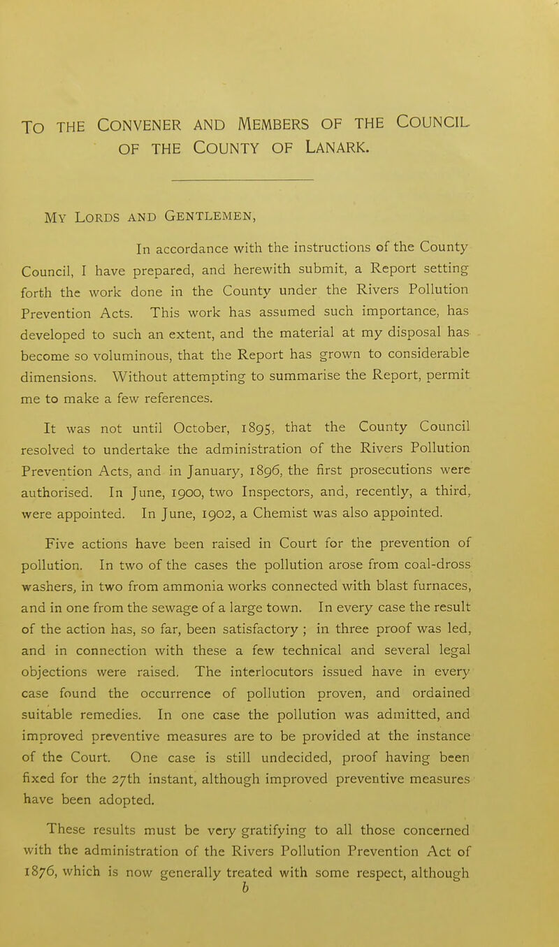 To the Convener and Members of the Council of the County of Lanark. My Lords and Gentlemen, In accordance with the instructions of the County Council, I have prepared, and herewith submit, a Report setting forth the work done in the County under the Rivers Pollution Prevention Acts. This work has assumed such importance, has developed to such an extent, and the material at my disposal has become so voluminous, that the Report has grown to considerable dimensions. Without attempting to summarise the Report, permit me to make a few references. It was not until October, 1895, that the County Council resolved to undertake the administration of the Rivers Pollution Prevention Acts, and in January, 1896, the first prosecutions were authorised. In June, 1900, two Inspectors, and, recently, a third, were appointed. In June, 1902, a Chemist was also appointed. Five actions have been raised in Court for the prevention of pollution. In two of the cases the pollution arose from coal-dross washers, in two from ammonia works connected with blast furnaces, and in one from the sewage of a large town. In every case the result of the action has, so far, been satisfactory ; in three proof was led, and in connection with these a few technical and several legal objections were raised. The interlocutors issued have in every case found the occurrence of pollution proven, and ordained suitable remedies. In one case the pollution was admitted, and improved preventive measures are to be provided at the instance of the Court. One case is still undecided, proof having been fixed for the 27th instant, although improved preventive measures have been adopted. These results must be very gratifying to all those concerned with the administration of the Rivers Pollution Prevention Act of 1876, which is now generally treated with some respect, although b