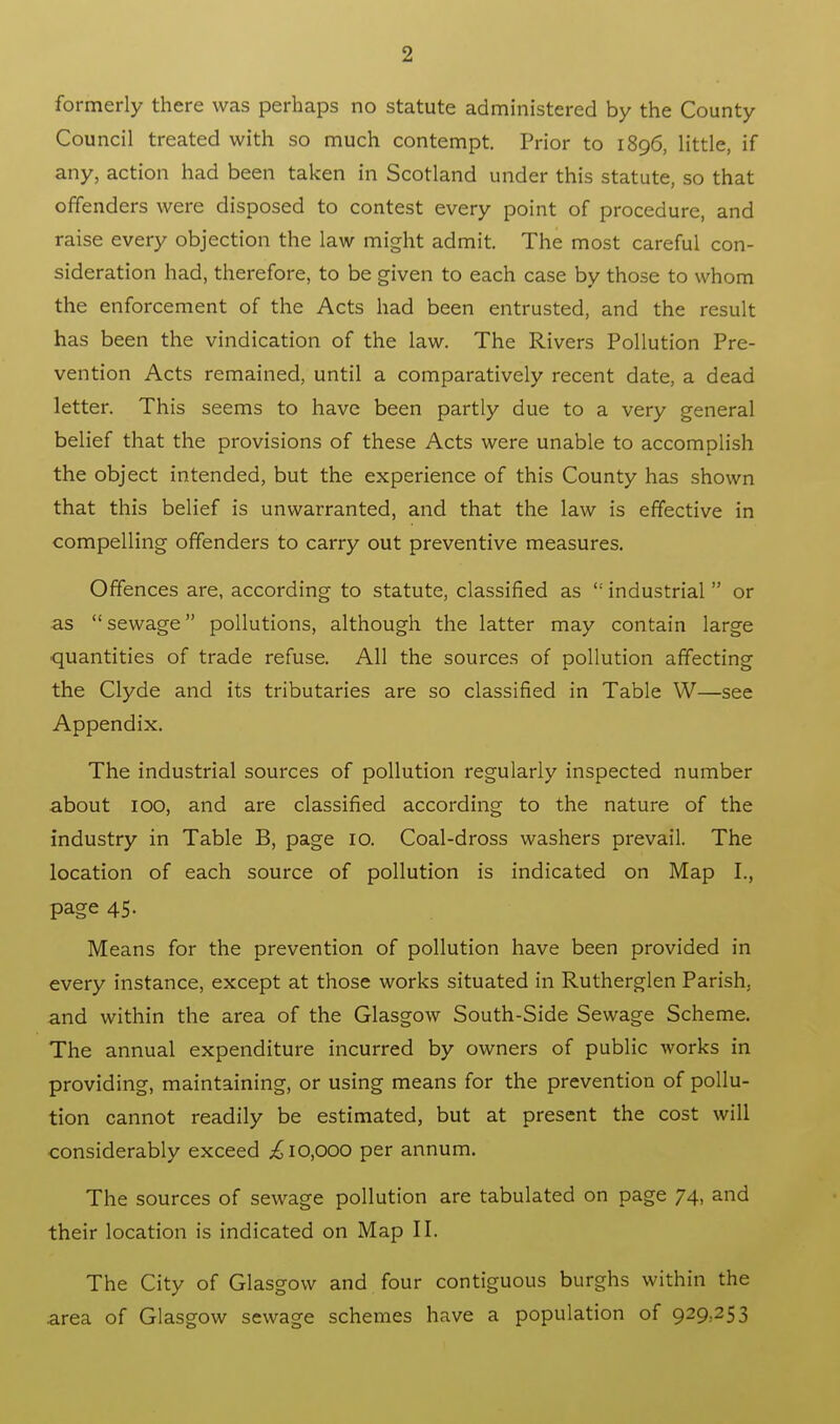 formerly there was perhaps no statute administered by the County Council treated with so much contempt. Prior to 1896, little, if any, action had been taken in Scotland under this statute, so that offenders were disposed to contest every point of procedure, and raise every objection the law might admit. The most careful con- sideration had, therefore, to be given to each case by those to whom the enforcement of the Acts had been entrusted, and the result has been the vindication of the law. The Rivers Pollution Pre- vention Acts remained, until a comparatively recent date, a dead letter. This seems to have been partly due to a very general belief that the provisions of these Acts were unable to accomplish the object intended, but the experience of this County has shown that this belief is unwarranted, and that the law is effective in compelling offenders to carry out preventive measures. Offences are, according to statute, classified as ': industrial  or as sewage pollutions, although the latter may contain large quantities of trade refuse. All the sources of pollution affecting the Clyde and its tributaries are so classified in Table W—see Appendix. The industrial sources of pollution regularly inspected number about 100, and are classified according to the nature of the industry in Table B, page 10. Coal-dross washers prevail. The location of each source of pollution is indicated on Map I., page 45. Means for the prevention of pollution have been provided in every instance, except at those works situated in Rutherglen Parish, and within the area of the Glasgow South-Side Sewage Scheme. The annual expenditure incurred by owners of public works in providing, maintaining, or using means for the prevention of pollu- tion cannot readily be estimated, but at present the cost will considerably exceed ;£ 10,000 per annum. The sources of sewage pollution are tabulated on page 74, and their location is indicated on Map II. The City of Glasgow and four contiguous burghs within the area of Glasgow sewage schemes have a population of 929.253
