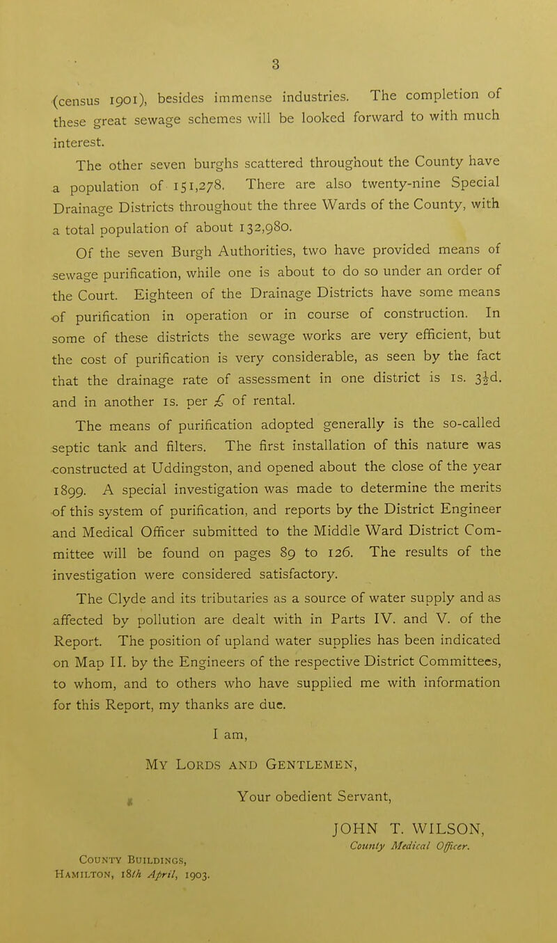 (census 1901), besides immense industries. The completion of these great sewage schemes will be looked forward to with much interest. The other seven burghs scattered throughout the County have a population of 151,278. There are also twenty-nine Special Drainage Districts throughout the three Wards of the County, with a total population of about 132,980. Of the seven Burgh Authorities, two have provided means of sewage purification, while one is about to do so under an order of the Court. Eighteen of the Drainage Districts have some means of purification in operation or in course of construction. In some of these districts the sewage works are very efficient, but the cost of purification is very considerable, as seen by the fact that the drainage rate of assessment in one district is is. 3^d. and in another is. per £ of rental. The means of purification adopted generally is the so-called septic tank and filters. The first installation of this nature was constructed at Uddingston, and opened about the close of the year 1899. A special investigation was made to determine the merits of this system of purification, and reports by the District Engineer and Medical Officer submitted to the Middle Ward District Com- mittee will be found on pages 89 to 126. The results of the investigation were considered satisfactory. The Clyde and its tributaries as a source of water supply and as affected by pollution are dealt with in Parts IV. and V. of the Report. The position of upland water supplies has been indicated on Map II. by the Engineers of the respective District Committees, to whom, and to others who have supplied me with information for this Report, my thanks are due. I am, My Lords and Gentlemen, Your obedient Servant, County Buildings, Hamilton, 18M April, 1903. JOHN T. WILSON, County Medical Officer.