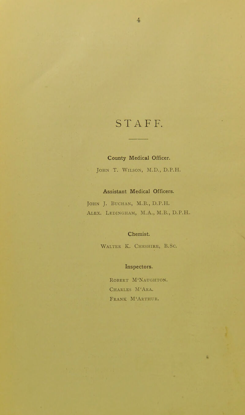 STAFF. County Medical Officer. John T. Wilson, M.D., D.P.H. Assistant Medical Officers. John J. Buchan, M.B., D.P.H. Alex. Ledingham, M.A., M.B., D.P.H. Chemist. Walter K. Cheshire, B.Sc. Inspectors. Robert M'Naughton. Charles M'Ara. Frank M'Arthur.