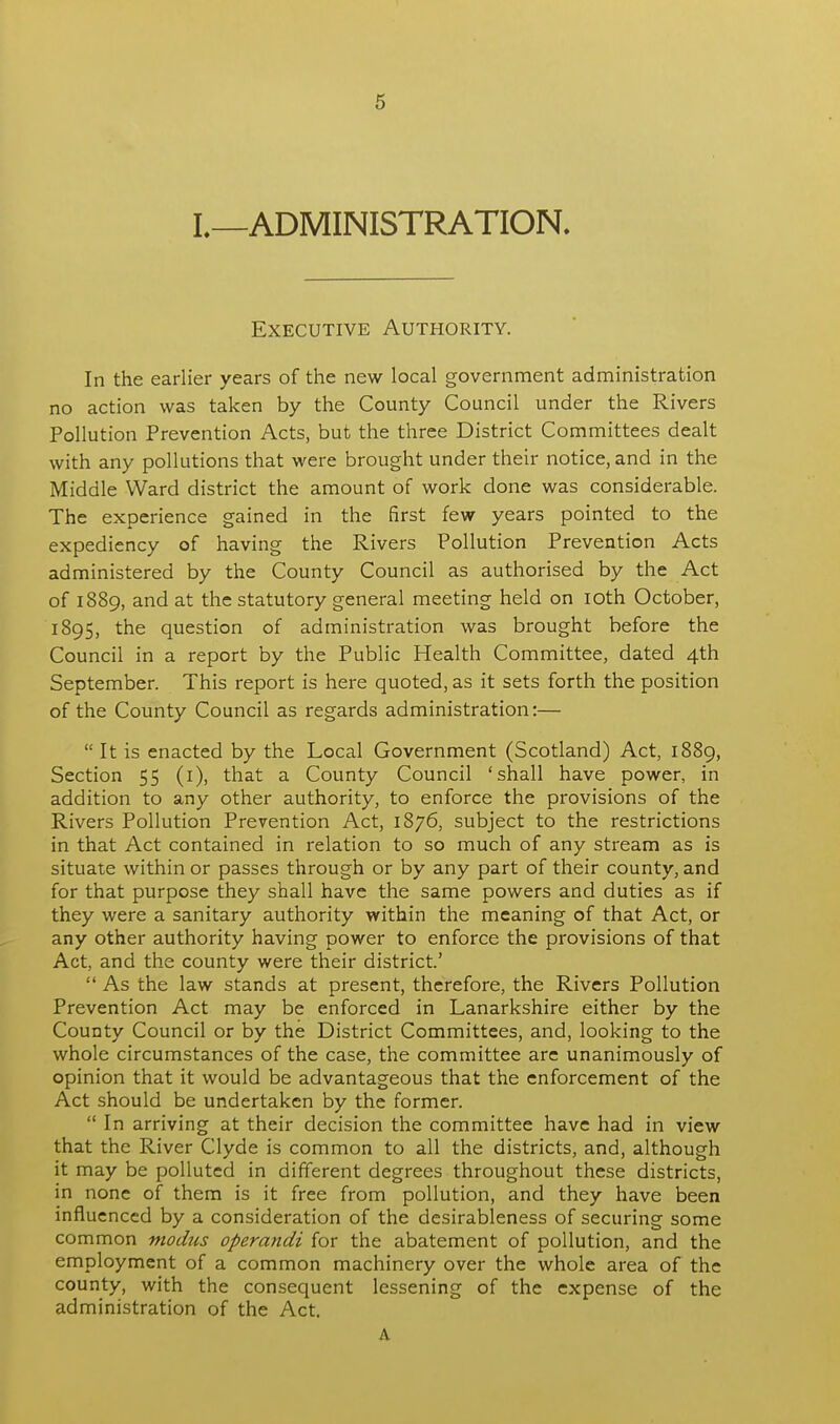 I.—ADMINISTRATION. Executive Authority. In the earlier years of the new local government administration no action was taken by the County Council under the Rivers Pollution Prevention Acts, but the three District Committees dealt with any pollutions that were brought under their notice, and in the Middle Ward district the amount of work done was considerable. The experience gained in the first few years pointed to the expediency of having the Rivers Pollution Prevention Acts administered by the County Council as authorised by the Act of 1889, and at the statutory general meeting held on 10th October, 1895, the question of administration was brought before the Council in a report by the Public Health Committee, dated 4th September. This report is here quoted, as it sets forth the position of the County Council as regards administration:—  It is enacted by the Local Government (Scotland) Act, 1889, Section 55 (1), that a County Council 'shall have power, in addition to any other authority, to enforce the provisions of the Rivers Pollution Prevention Act, 1876, subject to the restrictions in that Act contained in relation to so much of any stream as is situate within or passes through or by any part of their county, and for that purpose they shall have the same powers and duties as if they were a sanitary authority within the meaning of that Act, or any other authority having power to enforce the provisions of that Act, and the county were their district.'  As the law stands at present, therefore, the Rivers Pollution Prevention Act may be enforced in Lanarkshire either by the County Council or by the District Committees, and, looking to the whole circumstances of the case, the committee are unanimously of opinion that it would be advantageous that the enforcement of the Act should be undertaken by the former.  In arriving at their decision the committee have had in view that the River Clyde is common to all the districts, and, although it may be polluted in different degrees throughout these districts, in none of them is it free from pollution, and they have been influenced by a consideration of the desirableness of securing some common modus operandi for the abatement of pollution, and the employment of a common machinery over the whole area of the county, with the consequent lessening of the expense of the administration of the Act. A