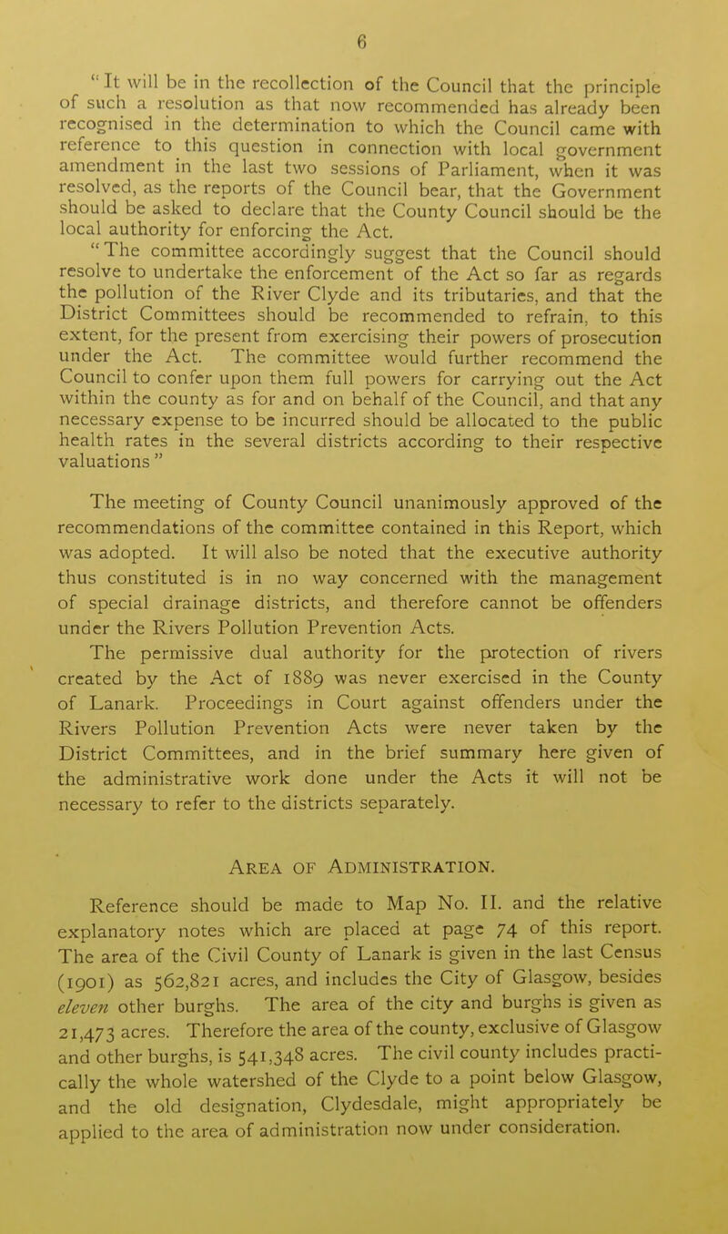  It will be in the recollection of the Council that the principle of such a resolution as that now recommended has already been recognised in the determination to which the Council came with reference to this question in connection with local government amendment in the last two sessions of Parliament, when it was resolved, as the reports of the Council bear, that the Government should be asked to declare that the County Council should be the local authority for enforcing the Act. The committee accordingly suggest that the Council should resolve to undertake the enforcement of the Act so far as regards the pollution of the River Clyde and its tributaries, and that the District Committees should be recommended to refrain, to this extent, for the present from exercising their powers of prosecution under the Act. The committee would further recommend the Council to confer upon them full powers for carrying out the Act within the county as for and on behalf of the Council, and that any necessary expense to be incurred should be allocated to the public health rates in the several districts according to their respective valuations  The meeting of County Council unanimously approved of the recommendations of the committee contained in this Report, which was adopted. It will also be noted that the executive authority thus constituted is in no way concerned with the management of special drainage districts, and therefore cannot be offenders under the Rivers Pollution Prevention Acts. The permissive dual authority for the protection of rivers created by the Act of 1889 was never exercised in the County of Lanark. Proceedings in Court against offenders under the Rivers Pollution Prevention Acts were never taken by the District Committees, and in the brief summary here given of the administrative work done under the Acts it will not be necessary to refer to the districts separately. Area of Administration. Reference should be made to Map No. II. and the relative explanatory notes which are placed at page 74 of this report. The area of the Civil County of Lanark is given in the last Census (1901) as 562,821 acres, and includes the City of Glasgow, besides eleven other burghs. The area of the city and burghs is given as 21,473 acres. Therefore the area of the county, exclusive of Glasgow and other burghs, is 541,348 acres. The civil county includes practi- cally the whole watershed of the Clyde to a point below Glasgow, and the old designation, Clydesdale, might appropriately be applied to the area of administration now under consideration.