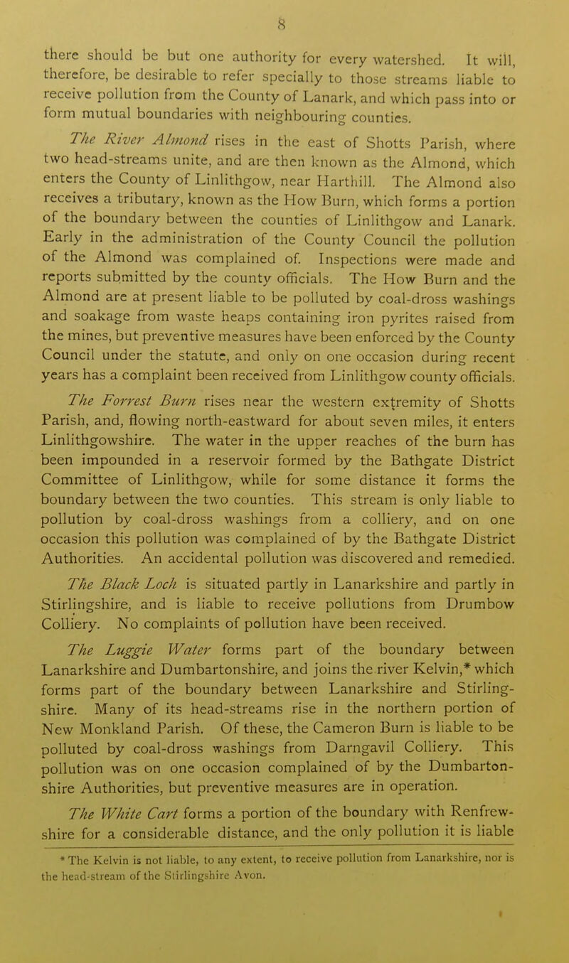 there should be but one authority for every watershed. It will, therefore, be desirable to refer specially to those streams liable to receive pollution from the County of Lanark, and which pass into or form mutual boundaries with neighbouring counties. The River Almond rises in the east of Shotts Parish, where two head-streams unite, and are then known as the Almond, which enters the County of Linlithgow, near Harthill. The Almond also receives a tributary, known as the How Burn, which forms a portion of the boundary between the counties of Linlithgow and Lanark. Early in the administration of the County Council the pollution of the Almond was complained of. Inspections were made and reports submitted by the county officials, The How Burn and the Almond are at present liable to be polluted by coal-dross washings and soakage from waste heaps containing iron pyrites raised from the mines, but preventive measures have been enforced by the County Council under the statute, and only on one occasion during recent years has a complaint been received from Linlithgow county officials. The Forrest Bum rises near the western extremity of Shotts Parish, and, flowing north-eastward for about seven miles, it enters Linlithgowshire. The water in the upper reaches of the burn has been impounded in a reservoir formed by the Bathgate District Committee of Linlithgow, while for some distance it forms the boundary between the two counties. This stream is only liable to pollution by coal-dross washings from a colliery, and on one occasion this pollution was complained of by the Bathgate District Authorities. An accidental pollution was discovered and remedied. The Black Loch is situated partly in Lanarkshire and partly in Stirlingshire, and is liable to receive pollutions from Drumbow Colliery. No complaints of pollution have been received. The Luggie Water forms part of the boundary between Lanarkshire and Dumbartonshire, and joins the.river Kelvin,* which forms part of the boundary between Lanarkshire and Stirling- shire. Many of its head-streams rise in the northern portion of New Monkland Parish. Of these, the Cameron Burn is liable to be polluted by coal-dross washings from Darngavil Colliery. This pollution was on one occasion complained of by the Dumbarton- shire Authorities, but preventive measures are in operation. The White Cart forms a portion of the boundary with Renfrew- shire for a considerable distance, and the only pollution it is liable *The Kelvin is not liable, to any extent, to receive pollution from Lanarkshire, nor is the head-stream of the Stirlingshire Avon.