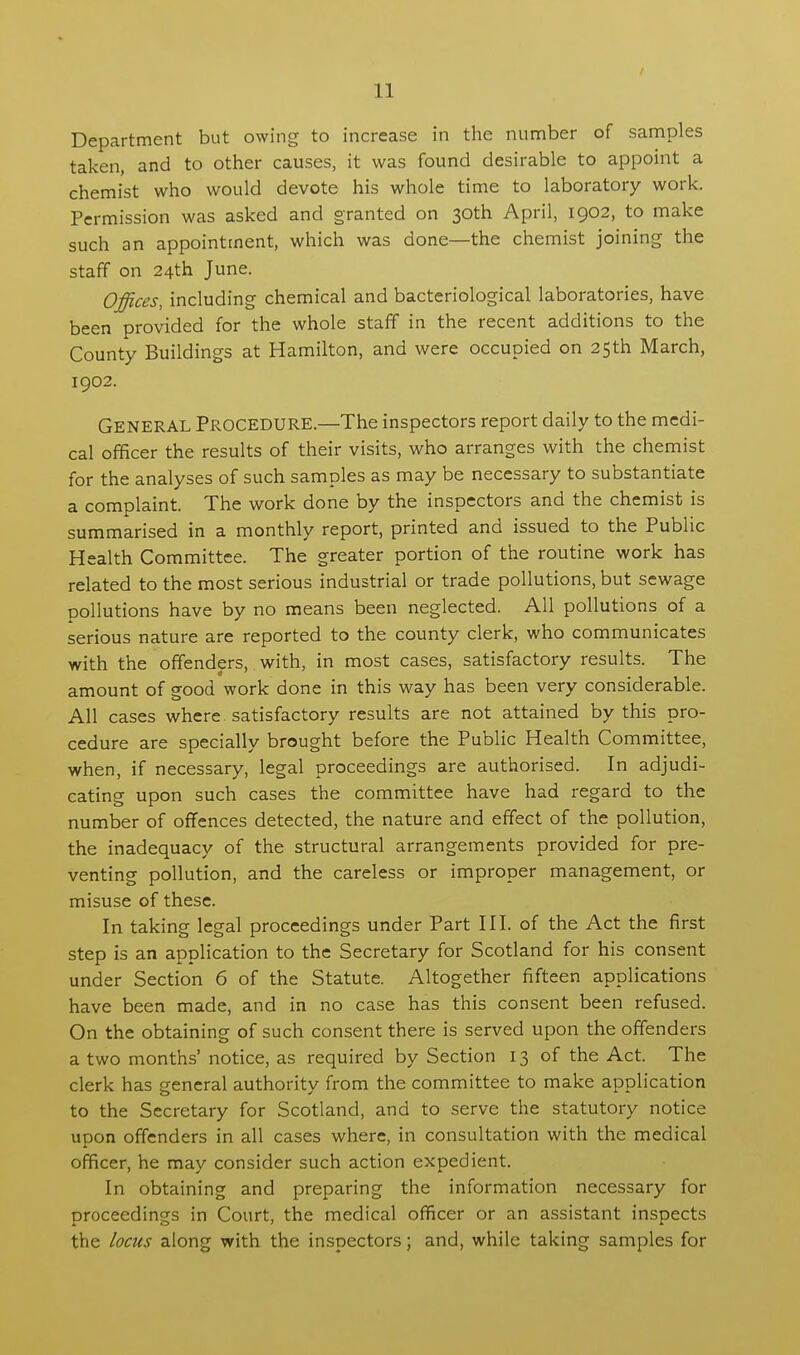 Department but owing to increase in the number of samples taken, and to other causes, it was found desirable to appoint a chemist who would devote his whole time to laboratory work. Permission was asked and granted on 30th April, 1902, to make such an appointment, which was done—the chemist joining the staff on 24th June. Offices, including chemical and bacteriological laboratories, have been provided for the whole staff in the recent additions to the County Buildings at Hamilton, and were occupied on 25th March, 1902. General Procedure.—The inspectors report daily to the medi- cal officer the results of their visits, who arranges with the chemist for the analyses of such samples as may be necessary to substantiate a complaint. The work done by the inspectors and the chemist is summarised in a monthly report, printed and issued to the Public Health Committee. The greater portion of the routine work has related to the most serious industrial or trade pollutions, but sewage pollutions have by no means been neglected. All pollutions of a serious nature are reported to the county clerk, who communicates with the offenders, with, in most cases, satisfactory results. The amount of good work done in this way has been very considerable. All cases where satisfactory results are not attained by this pro- cedure are specially brought before the Public Health Committee, when, if necessary, legal proceedings are authorised. In adjudi- cating upon such cases the committee have had regard to the number of offences detected, the nature and effect of the pollution, the inadequacy of the structural arrangements provided for pre- venting pollution, and the careless or improper management, or misuse of these. In taking legal proceedings under Part III. of the Act the first step is an application to the Secretary for Scotland for his consent under Section 6 of the Statute. Altogether fifteen applications have been made, and in no case has this consent been refused. On the obtaining of such consent there is served upon the offenders a two months' notice, as required by Section 13 of the Act. The clerk has general authority from the committee to make application to the Secretary for Scotland, and to serve the statutory notice upon offenders in all cases where, in consultation with the medical officer, he may consider such action expedient. In obtaining and preparing the information necessary for proceedings in Court, the medical officer or an assistant inspects the locus along with the inspectors; and, while taking samples for