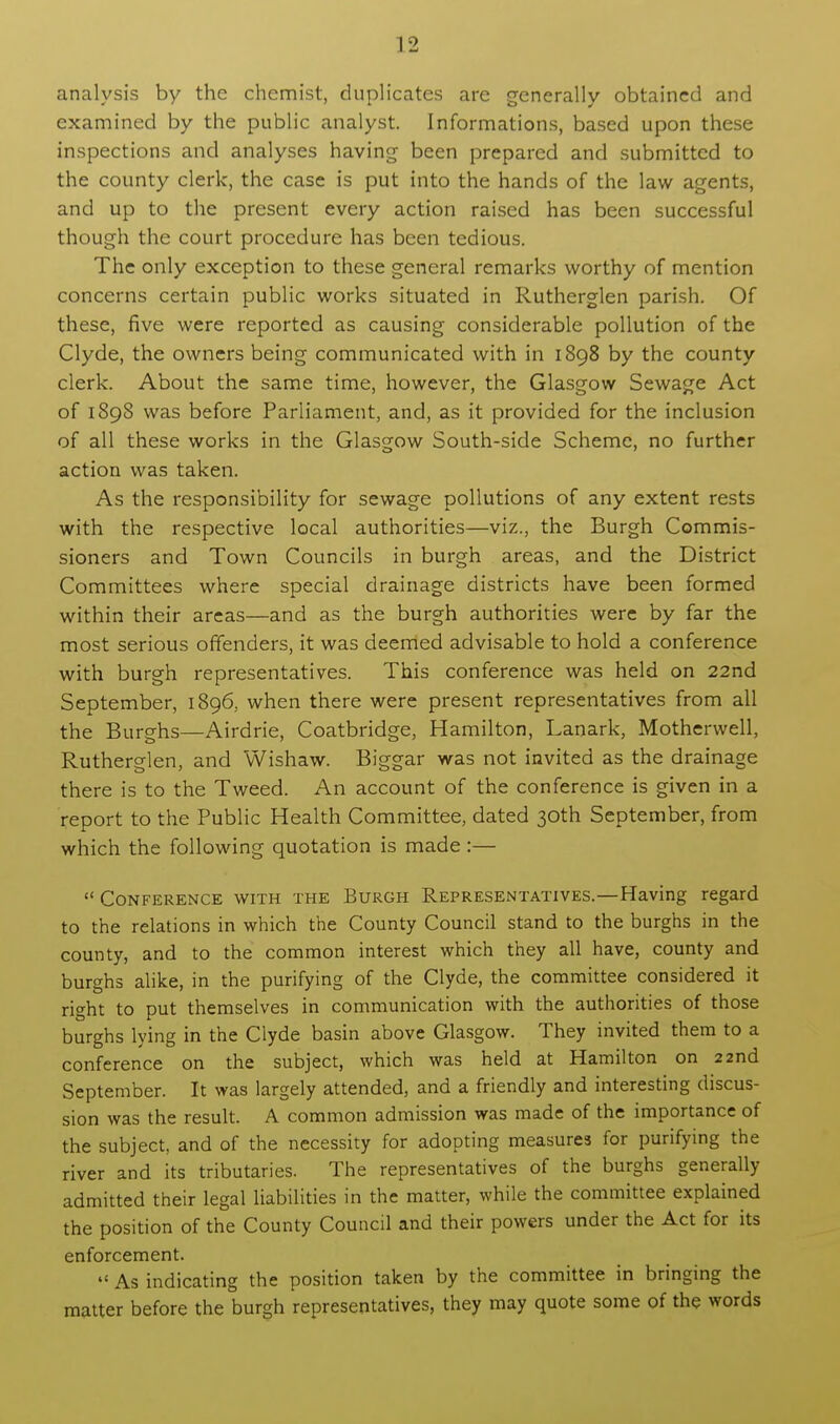 analysis by the chemist, duplicates are generally obtained and examined by the public analyst. Informations, based upon these inspections and analyses having been prepared and submitted to the county clerk, the case is put into the hands of the law agents, and up to the present every action raised has been successful though the court procedure has been tedious. The only exception to these general remarks worthy of mention concerns certain public works situated in Rutherglen parish. Of these, five were reported as causing considerable pollution of the Clyde, the owners being communicated with in 1898 by the county clerk. About the same time, however, the Glasgow Sewage Act of 1898 was before Parliament, and, as it provided for the inclusion of all these works in the Glasgow South-side Scheme, no further action was taken. As the responsibility for sewage pollutions of any extent rests with the respective local authorities—viz., the Burgh Commis- sioners and Town Councils in burgh areas, and the District Committees where special drainage districts have been formed within their areas—and as the burgh authorities were by far the most serious offenders, it was deemed advisable to hold a conference with burgh representatives. This conference was held on 22nd September, 1896, when there were present representatives from all the Burghs—Airdrie, Coatbridge, Hamilton, Lanark, Motherwell, Rutherglen, and Wishaw. Biggar was not invited as the drainage there is to the Tweed. An account of the conference is given in a report to the Public Health Committee, dated 30th September, from which the following quotation is made:— Conference with the Burgh Representatives.—Having regard to the relations in which the County Council stand to the burghs in the county, and to the common interest which they all have, county and burghs alike, in the purifying of the Clyde, the committee considered it right to put themselves in communication with the authorities of those burghs lying in the Clyde basin above Glasgow. They invited them to a conference on the subject, which was held at Hamilton on 22nd September. It was largely attended, and a friendly and interesting discus- sion was the result. A common admission was made of the importance of the subject, and of the necessity for adopting measures for purifying the river and its tributaries. The representatives of the burghs generally admitted their legal liabilities in the matter, while the committee explained the position of the County Council and their powers under the Act for its enforcement. As indicating the position taken by the committee in bringing the matter before the burgh representatives, they may quote some of the words