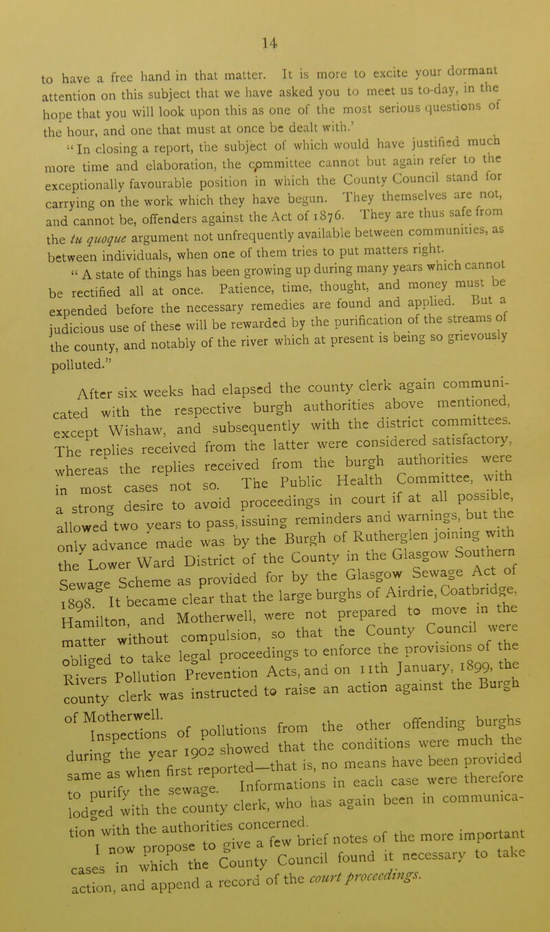 to have a free hand in that matter. It is more to excite your dormant attention on this subject that we have asked you to meet us to-day, in the hope that you will look upon this as one of the most serious questions of the hour, and one that must at once be dealt with.'  In closing a report, the subject of which would have justified much more time and elaboration, the committee cannot but again refer to the exceptionally favourable position in which the County Council stand for carrying on the work which they have begun. They themselves are not, and cannot be, offenders against the Act of 1876. They are thus safe from the tu quoque argument not unfrequently available between communities, as between individuals, when one of them tries to put matters r.ght. « A state of things has been growing up during many years which cannot be rectified all at once. Patience, time, thought, and money must be expended before the necessary remedies are found and applied. But a judicious use of these will be rewarded by the purification of the streams of the county, and notably of the river which at present is being so grievously polluted. After six weeks had elapsed the county clerk again communi- cated with the respective burgh authorities above mentioned, except Wishaw, and subsequently with the district committees. The replies received from the latter were considered satisfactory, whereas the replies received from the burgh authorities were n most cases not so. The Public Health Committee, with a strong desire to avoid proceedings in court if at all possible allowed two vears to pass, issuing reminders and warnings but the only advance' made was by the Burgh of Rutherglen joining with the Lower Ward District of the County in the Glasgow Southern SewageScheme as provided for by the Glasgow Sewage Act of 1808 It became clear that the large burghs of Airdne, Coatbridge, Hamilton and Motherwell, were not prepared to move in the ma r without compulsion, so that the County Council were oil ged I take legal proceedings to enforce ^e Provisions of the Rivers Pollution Prevention Acts, and on nth January 1899, the count clerk was instructed to raise an action against the Burgh ^T^ns of pollutions from the other offending burghs dur ne th year 1902 showed that the conditions were much the during the year y h ■ n0 means have been provided rmour th ^ LL^ons in each case were therefore ££d wit?TZco^y clerk, who has again been in commumca- *» with the authorities concerned ^ ^ ^ ^ caselrw^h°r^t;fCouncil found it necessary to take action, and append a record of the court proceeds.