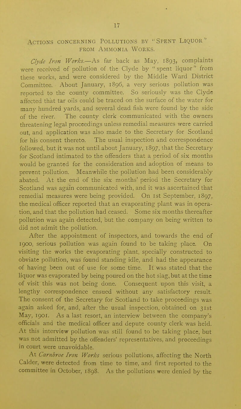 Actions concerning Pollutions by Spent Liquor from Ammonia Works. Clyde Iron Works.—As far back as May, 1893, complaints were received of pollution of the Clyde by spent liquor from these works, and were considered by the Middle Ward District Committee. About January, 1896, a very serious pollution was reported to the county committee. So seriously was the Clyde affected that tar oils could be traced on the surface of the water for many hundred yards, and several dead fish were found by the side of the river. The county clerk communicated with the owners threatening legal proceedings unless remedial measures were carried out, and application was also made to the Secretary for Scotland for his consent thereto. The usual inspection and correspondence followed, but it was not until.about January, 1897, that the Secretary for Scotland intimated to the offenders that a period of six months would be granted for the consideration and adoption of means to prevent pollution. Meanwhile the pollution had been considerably abated. At the end of the six months' period the Secretary for Scotland was again communicated with, and it was ascertained that remedial measures were being provided. On 1st September, 1897, the medical officer reported that an evaporating plant was in opera- tion, and that the pollution had ceased. Some six months thereafter pollution was again detected, but the company on being written to did not admit the pollution. After the appointment of inspectors, and towards the end of 1900, serious pollution was again found to be taking place. On visiting the works the evaporating plant, specially constructed to obviate pollution, was found standing idle, and had the appearance of having been out of use for some time. It was stated that the liquor was evaporated by being poured on the hot slag, but at the time of visit this was not being done. Consequent upon this visit, a lengthy correspondence ensued without any satisfactory result. The consent of the Secretary for Scotland to take proceedings was again asked for, and, after the usual inspection, obtained on 31st May, 1901. As a last resort, an interview between the company's officials and the medical officer and depute county clerk was held. At this interview pollution was still found to be taking place, but was not admitted by the offenders' representatives, and proceedings in court were unavoidable. At Carnbroe Iron Works serious pollutions, affecting the North Calder, were detected from time to time, and first reported to the committee in October, 1898. As the pollutions were denied by the