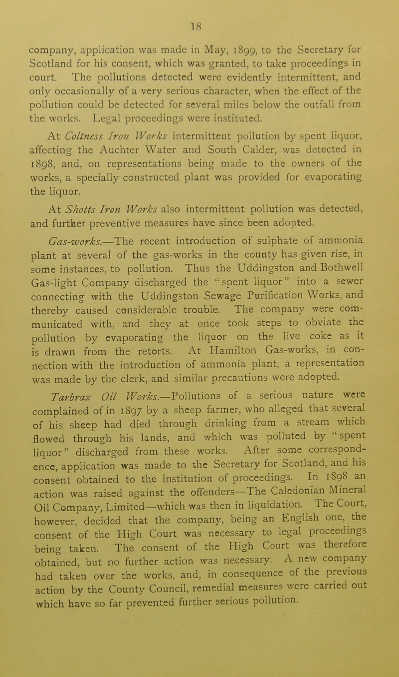 company, application was made in May, 1899, to the Secretary for Scotland for his consent, which was granted, to take proceedings in court. The pollutions detected were evidently intermittent, and only occasionally of a very serious character, when the effect of the pollution could be detected for several miles below the outfall from the works. Legal proceedings were instituted. At Coltness Iron Works intermittent pollution by spent liquor, affecting the Auchter Water and South Calder, was detected in 1898, and, on representations being made to the owners of the works, a specially constructed plant was provided for evaporating the liquor. At Shotts Iron Works also intermittent pollution was detected, and further preventive measures have since been adopted. Gas-works.—The recent introduction of sulphate of ammonia plant at several of the gas-works in the county has given rise, in some instances, to pollution. Thus the Uddingston and Bothwell Gas-light Company discharged the spent liquor into a sewer connecting with the Uddingston Sewage Purification Works, and thereby caused considerable trouble. The company were com- municated with, and they at once took steps to obviate the pollution by evaporating the liquor on the live coke as it is drawn from the retorts. At Hamilton Gas-works, in con- nection with the introduction of ammonia plant, a representation was made by the clerk, and similar precautions were adopted. Tarbrax Oil Works— Pollutions of a serious nature were complained of in 1897 by a sheep farmer, who alleged that several of his sheep had died through drinking from a stream which flowed through his lands, and which was polluted by spent liquor discharged from these works. After some correspond- ence, application was made to the Secretary for Scotland, and his consent obtained to the institution of proceedings. In 1898 an action was raised against the offenders—The Caledonian Mineral Oil Company, Limited—which was then in liquidation. The Court, however, decided that the company, being an English one, the consent of the High Court was necessary to legal proceedings being taken. The consent of the High Court was therefore obtained, but no further action was necessary. A new company had taken over the works, and, in consequence of the previous action by the County Council, remedial measures were carried out which have so far prevented further serious pollution.