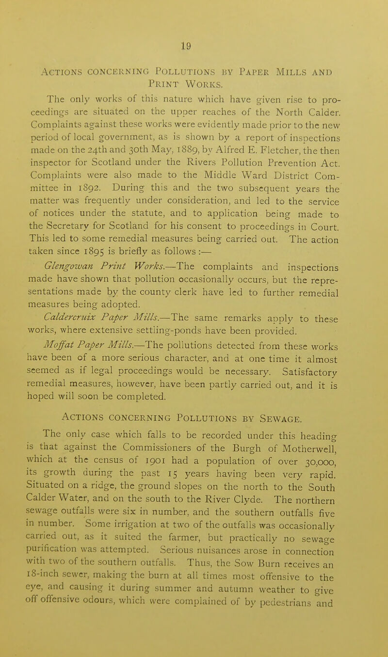 Actions concerning Pollutions hy Paper Mills and Print Works. The only works of this nature which have given rise to pro- ceedings are situated on the upper reaches of the North Calder. Complaints against these works were evidently made prior to the new period of local government, as is shown by a report of inspections made on the 24th and 30th May, 1889, by Alfred E. Fletcher, the then inspector for Scotland under the Rivers Pollution Prevention Act. Complaints were also made to the Middle Ward District Com- mittee in 1892. During this and the two subsequent years the matter was frequently under consideration, and led to the service of notices under the statute, and to application being made to the Secretary for Scotland for his consent to proceedings in Court. This led to some remedial measures being carried out. The action taken since 1895 is briefly as follows:— Glengowan Print Works.—The complaints and inspections made have shown that pollution occasionally occurs, but the repre- sentations made by the county clerk have led to further remedial measures being adopted. Caldercraix Paper Mills.—The same remarks apply to these works, where extensive settling-ponds have been provided. Moffat Paper Mills.—The pollutions detected from these works have been of a more serious character, and at one time it almost seemed as if legal proceedings would be necessary. Satisfactory remedial measures, however, have been partly carried out, and it is hoped will soon be completed. Actions concerning Pollutions by Sewage. The only case which falls to be recorded under this heading is that against the Commissioners of the Burgh of Motherwell, which at the census of 1901 had a population of over 30,000, its growth during the past 15 years having been very rapid. Situated on a ridge, the ground slopes on the north to the South Calder Water, and on the south to the River Clyde. The northern sewage outfalls were six in number, and the southern outfalls five in number. Some irrigation at two of the outfalls was occasionally carried out, as it suited the farmer, but practically no sewage purification was attempted. Serious nuisances arose in connection with two of the southern outfalls. Thus, the Sow Burn receives an 18-inch sewer, making the burn at all times most offensive to the eye, and causing it during summer and autumn weather to give off offensive odours, which were complained of by pedestrians and
