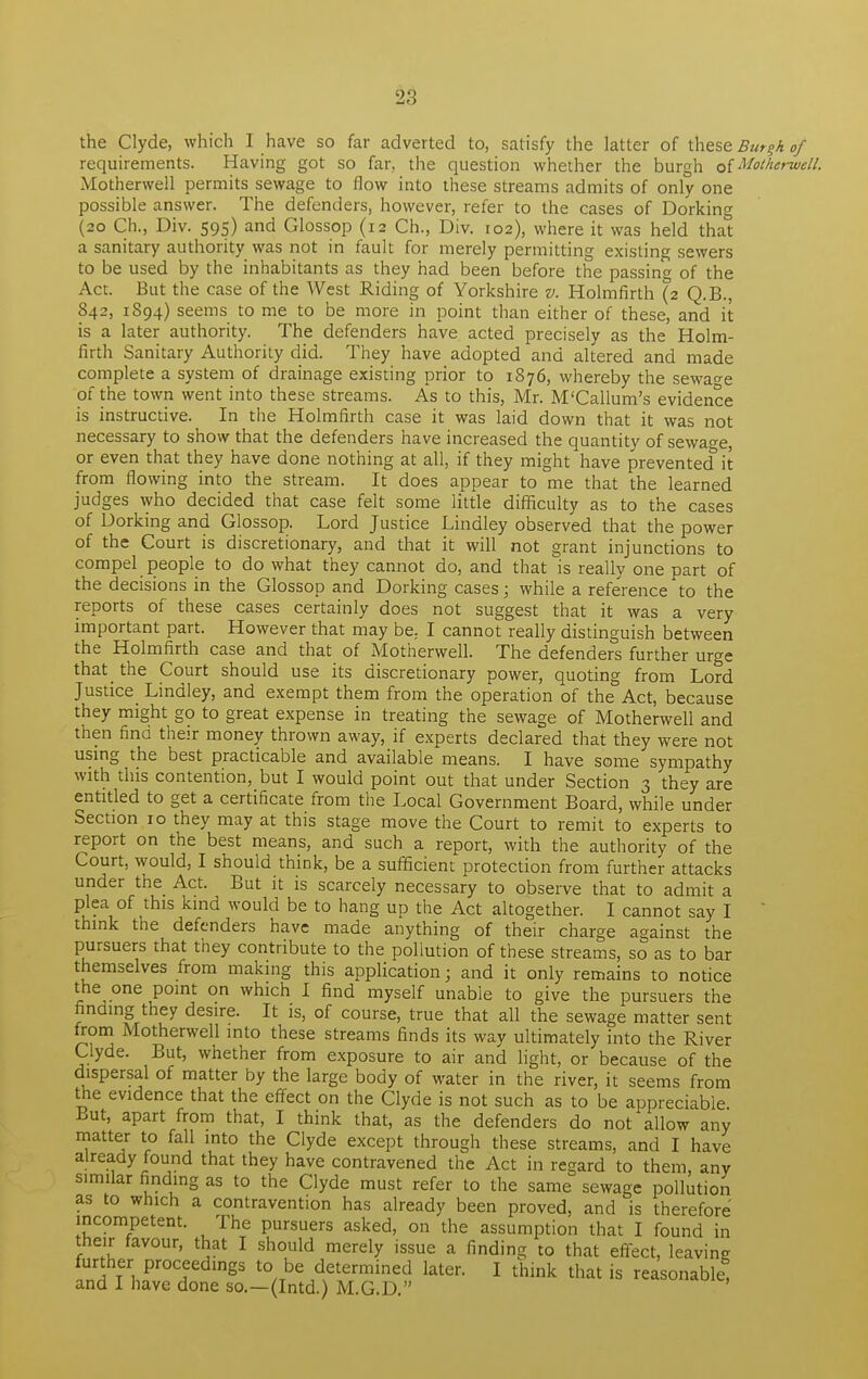 the Clyde, which I have so far adverted to, satisfy the latter of these Burgh of requirements. Having got so far, the question whether the burgh of Motherwell. Motherwell permits sewage to flow into these streams admits of only one possible answer. The defenders, however, refer to the cases of Dorking (20 Ch., Div. 595) and Glossop (12 Ch., Div. 102), where it was held that a sanitary authority was not in fault for merely permitting existing sewers to be used by the inhabitants as they had been before the passing of the Act. But the case of the West Riding of Yorkshire v. Holmfirth (2 Q.B., 842, 1894) seems to me to be more in point than either of these, and it is a later authority. The defenders have acted precisely as the Holm- firth Sanitary Authority did. They have adopted and altered and made complete a system of drainage existing prior to 1876, whereby the sewage of the town went into these streams. As to this, Mr. M'Callum's evidence is instructive. In the Holmfirth case it was laid down that it was not necessary to show that the defenders have increased the quantity of sewage, or even that they have done nothing at all, if they might have prevented* it from flowing into the stream. It does appear to me that the learned judges who decided that case felt some little difficulty as to the cases of Dorking and Glossop. Lord Justice Lindley observed that the power of the Court is discretionary, and that it will not grant injunctions to compel people to do what they cannot do, and that is really one part of the decisions in the Glossop and Dorking cases; while a reference to the reports of these cases certainly does not suggest that it was a very important part. However that may be, I cannot really distinguish between the Holmfirth case and that of Motherwell. The defenders further urge that the Court should use its discretionary power, quoting from Lord Justice Lindley, and exempt them from the operation of the Act, because they might go to great expense in treating the sewage of Motherwell and then find their money thrown away, if experts declared that they were not using the best practicable and available means. I have some sympathy with this contention, but I would point out that under Section 3 they are entitled to get a certificate from the Local Government Board, while under Section 10 they may at this stage move the Court to remit to experts to report on the best means, and such a report, with the authority of the Court, would, I should think, be a sufficient protection from further attacks under the Act. But it is scarcely necessary to observe that to admit a plea of this kind would be to hang up the Act altogether. I cannot say I think the defenders have made anything of their charge against the pursuers that they contribute to the pollution of these streams, so as to bar themselves from making this application; and it only remains to notice the one point on which I find myself unable to give the pursuers the finding they desire. It is, of course, true that all the sewage matter sent from Motherwell into these streams finds its way ultimately into the River Clyde. But, whether from exposure to air and light, or because of the dispersal of matter by the large body of water in the river, it seems from the evidence that the effect on the Clyde is not such as to be appreciable But, apart from that, I think that, as the defenders do not allow any matter to fall into the Clyde except through these streams, and I have already found that they have contravened the Act in regard to them, any similar finding as to the Clyde must refer to the same sewage pollution as to which a contravention has already been proved, and is therefore incompetent. The pursuers asked, on the assumption that I found in their favour, that I should merely issue a finding to that effect, leaving further proceedings to be determined later. I think that is reasonable, and I have done so.—(Intd.) M.G.D.