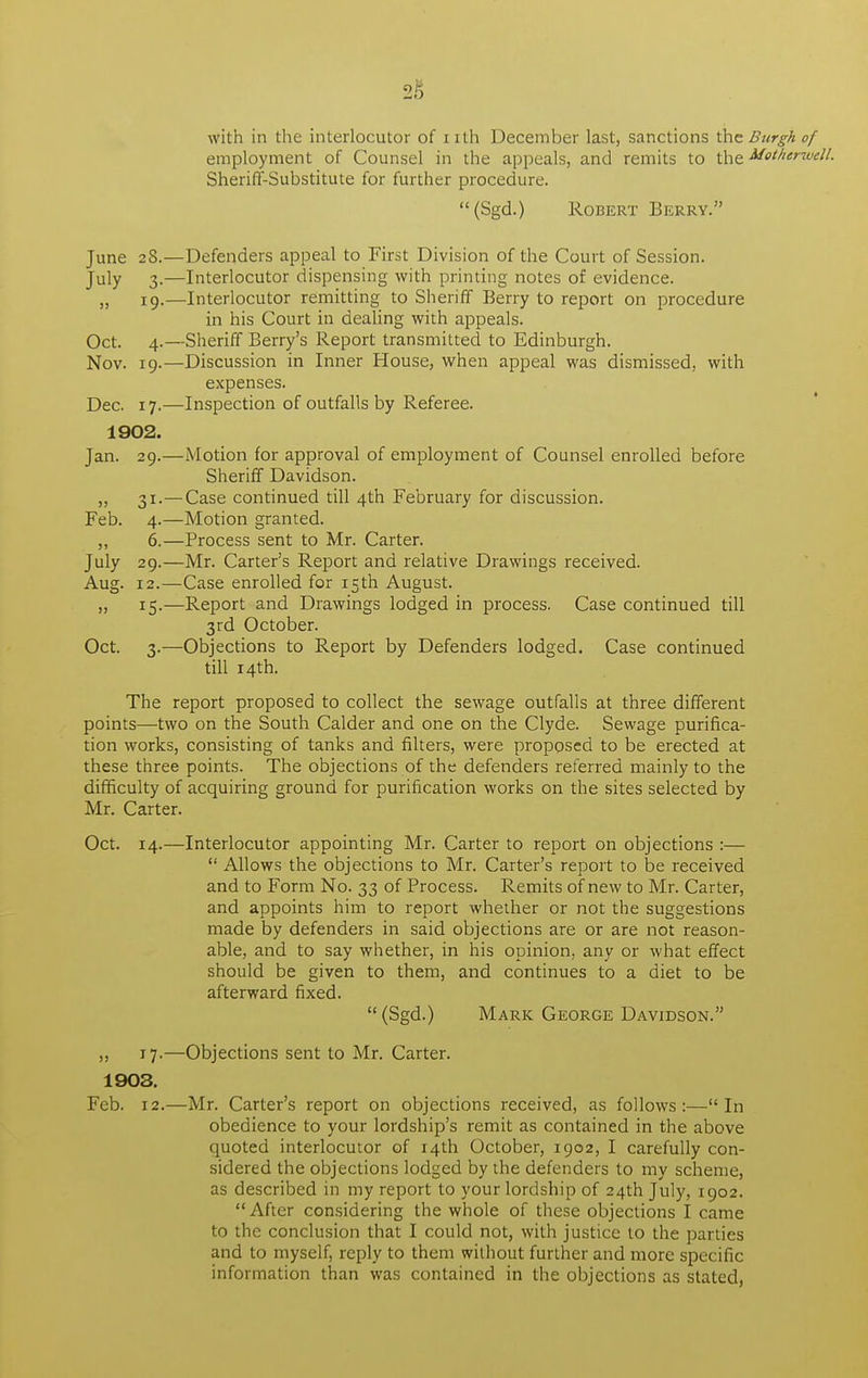 iS with in the interlocutor of nth December last, sanctions the Burgh of employment of Counsel in the appeals, and remits to the Motherwell. Sheriff-Substitute for further procedure. (Sgd.) Robert Berry. June 28.—Defenders appeal to First Division of the Court of Session. July 3.—Interlocutor dispensing with printing notes of evidence. „ 19.—Interlocutor remitting to Sheriff Berry to report on procedure in his Court in dealing with appeals. Oct. 4.—Sheriff Berry's Report transmitted to Edinburgh. Nov. 19.—Discussion in Inner House, when appeal was dismissed, with expenses. Dec. 17.—Inspection of outfalls by Referee. 1902. Jan. 29.—Motion for approval of employment of Counsel enrolled before Sheriff Davidson. „ 31.—Case continued till 4th February for discussion. Feb. 4.—Motion granted. ,, 6.—Process sent to Mr. Carter. July 29.—Mr. Carter's Report and relative Drawings received. Aug. 12.—Case enrolled for 15th August. „ 15.—Report and Drawings lodged in process. Case continued till 3rd October. Oct. 3.—Objections to Report by Defenders lodged. Case continued till 14th. The report proposed to collect the sewage outfalls at three different points—two on the South Calder and one on the Clyde. Sewage purifica- tion works, consisting of tanks and filters, were proposed to be erected at these three points. The objections of the defenders referred mainly to the difficulty of acquiring ground for purification works on the sites selected by Mr. Carter. Oct. 14.—Interlocutor appointing Mr. Carter to report on objections :—  Allows the objections to Mr. Carter's report to be received and to Form No. 33 of Process. Remits of new to Mr. Carter, and appoints him to report whether or not the suggestions made by defenders in said objections are or are not reason- able, and to say whether, in his opinion, any or what effect should be given to them, and continues to a diet to be afterward fixed.  (Sgd.) Mark George Davidson. „ 17.—Objections sent to Mr. Carter. 1903. Feb. 12.—Mr. Carter's report on objections received, as follows:—In obedience to your lordship's remit as contained in the above quoted interlocutor of 14th October, 1902, I carefully con- sidered the objections lodged by the defenders to my scheme, as described in my report to your lordship of 24th July, 1902. After considering the whole of these objections I came to the conclusion that I could not, with justice to the parties and to myself, reply to them without further and more specific information than was contained in the objections as stated,