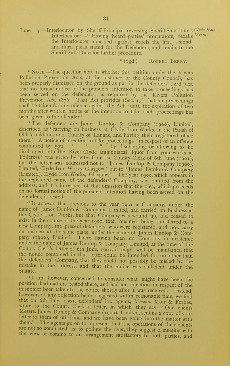 June 3.—Interlocutor by Sheriff-Principal reversing Sheriff-Substitute's Clyde Iron Interlocutor:— Having heard parties' procurators, recalls Works- the Interlocutor appealed against, repels the first, second, and third pleas stated for the Defenders, and remits to the Sheriff-Substitute for further procedure.  (Sgd.) Robert Berry. Note.—The question here is whether this petition under the Rivers Pollution Prevention Acts, at the instance of the County Council, has been properly dismissed on the ground as put in the defenders' third plea that no formal notice of the pursuers' intention to take proceedings has been served on the defenders, as required by the Rivers Pollution Prevention Act, 1876. That Act provides (Sec. 13) that no proceedings shall be taken for any offence against the Act ' until the expiration of two months after written notice of the intention to take such proceedings has been given to the offender.'  The defenders are James Dunlop & Company (1900), Limited, described as ' carrying on business at Clyde Iron Works, in the Parish of Old Monkland, and County of Lanark, and having their registered office there.' A notice of intention to take proceedings ' in respect of an offence committed by you * by discharging or allowing to be discharged into the River Clyde ammoniacal liquor from your works at Tollcross' was given by letter from the County Clerk of 6th June (1901), but the letter was addressed not to 'James Dunlop & Company (1900), Limited, Clyde Iron Works, Glasgow,' but to ' James Dunlop & Company (Limited), Clyde Iron Works, Glasgow.' The year 1900, which appears in the registered name of the defenders' Company, was omitted from the address, and it is in respect of that omission that the plea, which proceeds on no formal notice of the pursuers' intention having been served on the defenders, is rested. It appears that previous to the year 1901 a Company, under the name of James Dunlop & Company, Limited, had carried on business at the Clyde Iron Works, but that Company was wound up, and ceased to exist in the course of the year 1900, their business being transferred to a new Company, the present defenders, who were registered, and now carry on business at the same place, under the name of James Dunlop & Com- pany (1900), Limited. There having been no Company in existence under the name of James Dunlop & Company, Limited, at the time of the County Clerk's letter of 6th June, 1901, it might well be maintained that the notice contained in that letter could be intended for no other than the defenders' Company, that they could not possibly be misled by the mistake in the address, and that the notice was sufficient under the Statute.  I am, however, concerned to consider what might have been the position had matters rested there, and had an objection in respect of the misnomer been taken to the notice shortly after it was received. Instead, however, of any objection being suggested within reasonable time, we find that on 6th July, 1901, defenders' law agents, Messrs. Moir & Forbes, wrote to the County Clerk a letter, in which they say—' Our clients Messrs. James Dunlop & Company (1900), Limited, sent us a copy of your letter to them of 6th June, and we have been going into the matter with them.' The agents go on to represent that the operations of their clients are not so conducted as to pollute the river, they suggest a meeting with the view of coming to an arrangement satisfactory to both parties, and