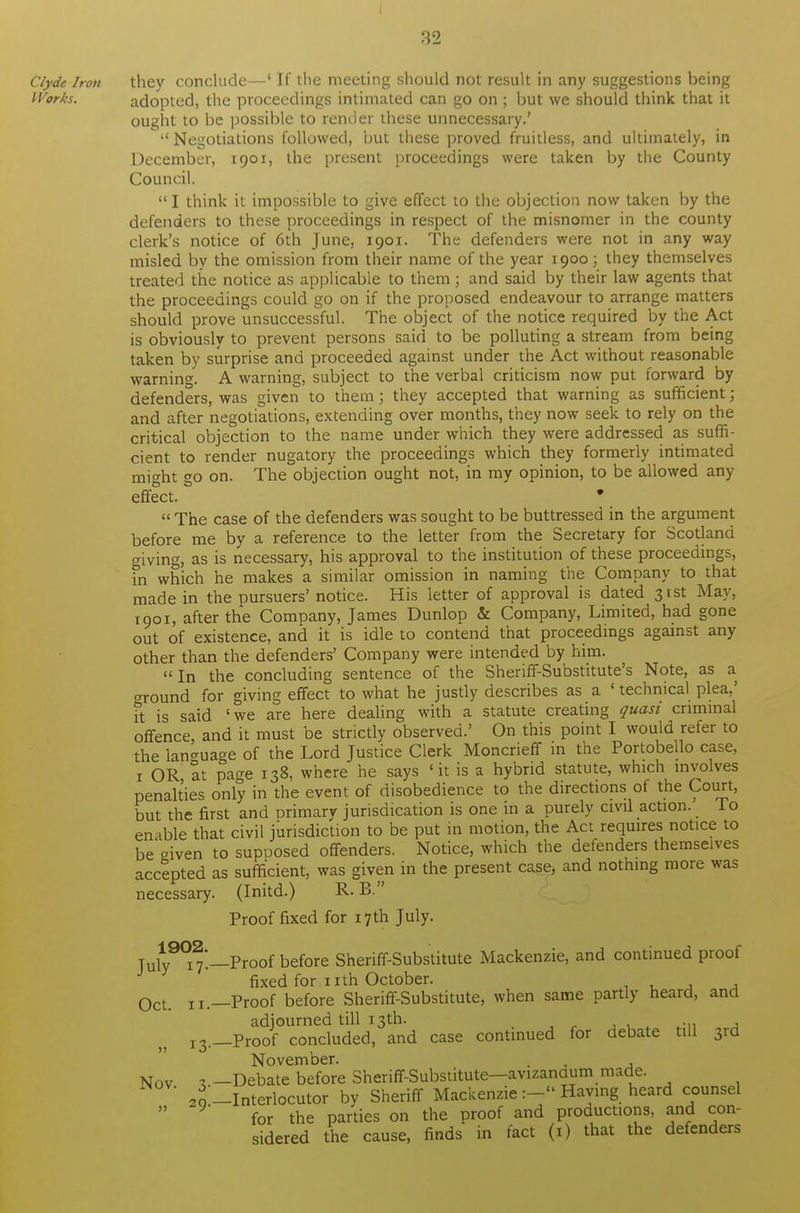 Clyde Iron they conclude—' If the meeting should not result in any suggestions being Works. adopted, the proceedings intimated can go on ; but we should think that it ought to be possible to render these unnecessary.' ''Negotiations followed, but these proved fruitless, and ultimately, in December, 1901, the present proceedings were taken by the County Council. I think it impossible to give effect to the objection now taken by the defenders to these proceedings in respect of the misnomer in the county clerk's notice of 6th June, 1901. The defenders were not in any way misled by the omission from their name of the year 1900; they themselves treated the notice as applicable to them; and said by their law agents that the proceedings could go on if the proposed endeavour to arrange matters should prove unsuccessful. The object of the notice required by the Act is obviously to prevent persons said to be polluting a stream from being taken by surprise and proceeded against under the Act without reasonable warning. A warning, subject to the verbal criticism now put forward by defenders, was given to them; they accepted that warning as sufficient; and after negotiations, extending over months, they now seek to rely on the critical objection to the name under which they were addressed as suffi- cient to render nugatory the proceedings which they formerly intimated mio-ht go on. The objection ought not, in my opinion, to be allowed any effect. &  The case of the defenders was sought to be buttressed in the argument before me by a reference to the letter from the Secretary for Scotland giving, as is necessary, his approval to the institution of these proceedings, fn which he makes a similar omission in naming the Company to that made in the pursuers' notice. His letter of approval is dated 31st May, 1901, after the Company, James Dunlop & Company, Limited, had gone out of existence, and it is idle to contend that proceedings against any other than the defenders' Company were intended by him. In the concluding sentence of the Sheriff-Substitute's Note, as a ground for giving effect to what he justly describes as a ' technical plea,' ft is said 'we are here dealing with a statute creating quasi criminal offence, and it must be strictly observed.' On this point I would refer to the language of the Lord Justice Clerk Moncrieff in the Portobello case, 1 OR at page 138, where he says ' it is a hybrid statute, which involves penalties only in the event of disobedience to the directions ot the Court, but the first and primary jurisdication is one in a purely civil action. lo enable that civil jurisdiction to be put in motion, the Act requires notice to be given to supposed offenders. Notice, which the defenders themselves accepted as sufficient, was given in the present case, and nothing more was necessary. (Initd.) R. B. Proof fixed for 17 th July. Tuw^—Proof before Sheriff-Substitute Mackenzie, and continued proof fixed for nth October. 0cL „.—Proof before Sheriff-Substitute, when same partly heard, and adjourned till 13th. 13.—Proof concluded, and case continued for debate till 3rd November. . Nov 1.—Debate before Sheriff-Substitute—avizandum made. 4-Interlocutor by Sheriff MackenzieHaving heard counsel  for the parties on the proof and productions, and con- sidered the cause, finds in fact (1) that the defenders