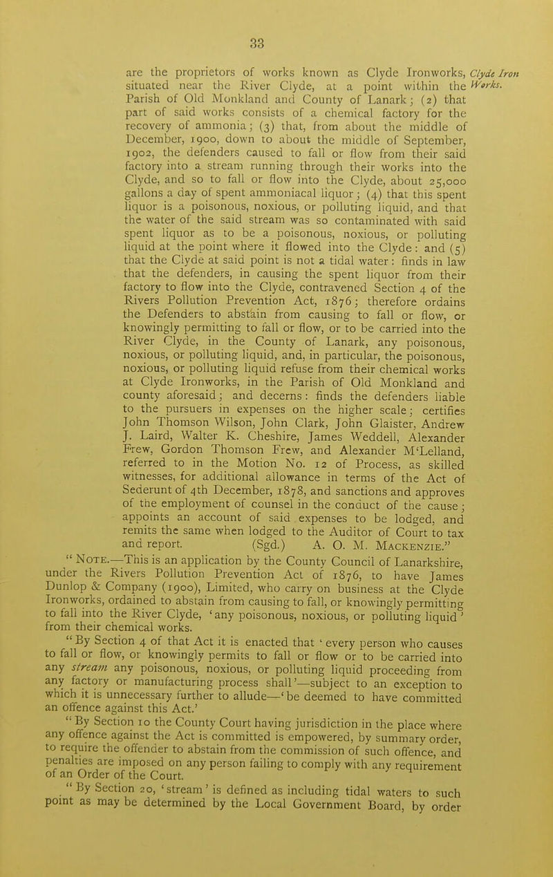 are the proprietors of works known as Clyde Ironworks, Clyde Iron situated near the River Clyde, at a point within the Works. Parish of Old Monkland and County of Lanark; (2) that part of said works consists of a chemical factory for the recovery of ammonia; (3) that, from about the middle of December, 1900, down to about the middle of September, 1902, the defenders caused to fall or flow from their said factory into a stream running through their works into the Clyde, and so to fall or flow into the Clyde, about 25,000 gallons a day of spent ammoniacal liquor; (4) that this spent liquor is a poisonous, noxious, or polluting liquid, and that the water of the said stream was so contaminated with said spent liquor as to be a poisonous, noxious, or polluting liquid at the point where it flowed into the Clyde: and (5) that the Clyde at said point is not a tidal water: finds in law that the defenders, in causing the spent liquor from their factory to flow into the Clyde, contravened Section 4 of the Rivers Pollution Prevention Act, 1876; therefore ordains the Defenders to abstain from causing to fall or flow, or knowingly permitting to fall or flow, or to be carried into the River Clyde, in the County of Lanark, any poisonous, noxious, or polluting liquid, and, in particular, the poisonous, noxious, or polluting liquid refuse from their chemical works at Clyde Ironworks, in the Parish of Old Monkland and county aforesaid; and decerns: finds the defenders liable to the pursuers in expenses on the higher scale; certifies John Thomson Wilson, John Clark, John Glaister, Andrew J. Laird, Walter K. Cheshire, James Weddell, Alexander Frew, Gordon Thomson Frew, and Alexander M'Lelland, referred to in the Motion No. 12 of Process, as skilled witnesses, for additional allowance in terms of the Act of Sederunt of 4th December, 1878, and sanctions and approves of the employment of counsel in the conduct of the cause; appoints an account of said expenses to be lodged, and remits the same when lodged to the Auditor of Court to tax and report. (Sgd.) A. O. M. Mackenzie.  Note.—This is an application by the County Council of Lanarkshire, under the Rivers Pollution Prevention Act of 1876, to have James Dunlop & Company (1900), Limited, who carry on business at the Clyde Ironworks, ordained to abstain from causing to fall, or knowingly permitting to fall into the River Clyde, ' any poisonous, noxious, or polluting liquid ' from their chemical works.  By Section 4 of that Act it is enacted that ' every person who causes to fall or flow, or knowingly permits to fall or flow or to be carried into any stream any poisonous, noxious, or polluting liquid proceeding from any factory or manufacturing process shall '—subject to an exception to which it is unnecessary further to allude—' be deemed to have committed an offence against this Act'  By Section 10 the County Court having jurisdiction in the place where any offence against the Act is committed is empowered, by summary order, to require the offender to abstain from the commission of such offence, and penalties are imposed on any person failing to comply with any requirement of an Order of the Court.  By Section 20, 'stream' is defined as including tidal waters to such point as may be determined by the Local Government Board, by order