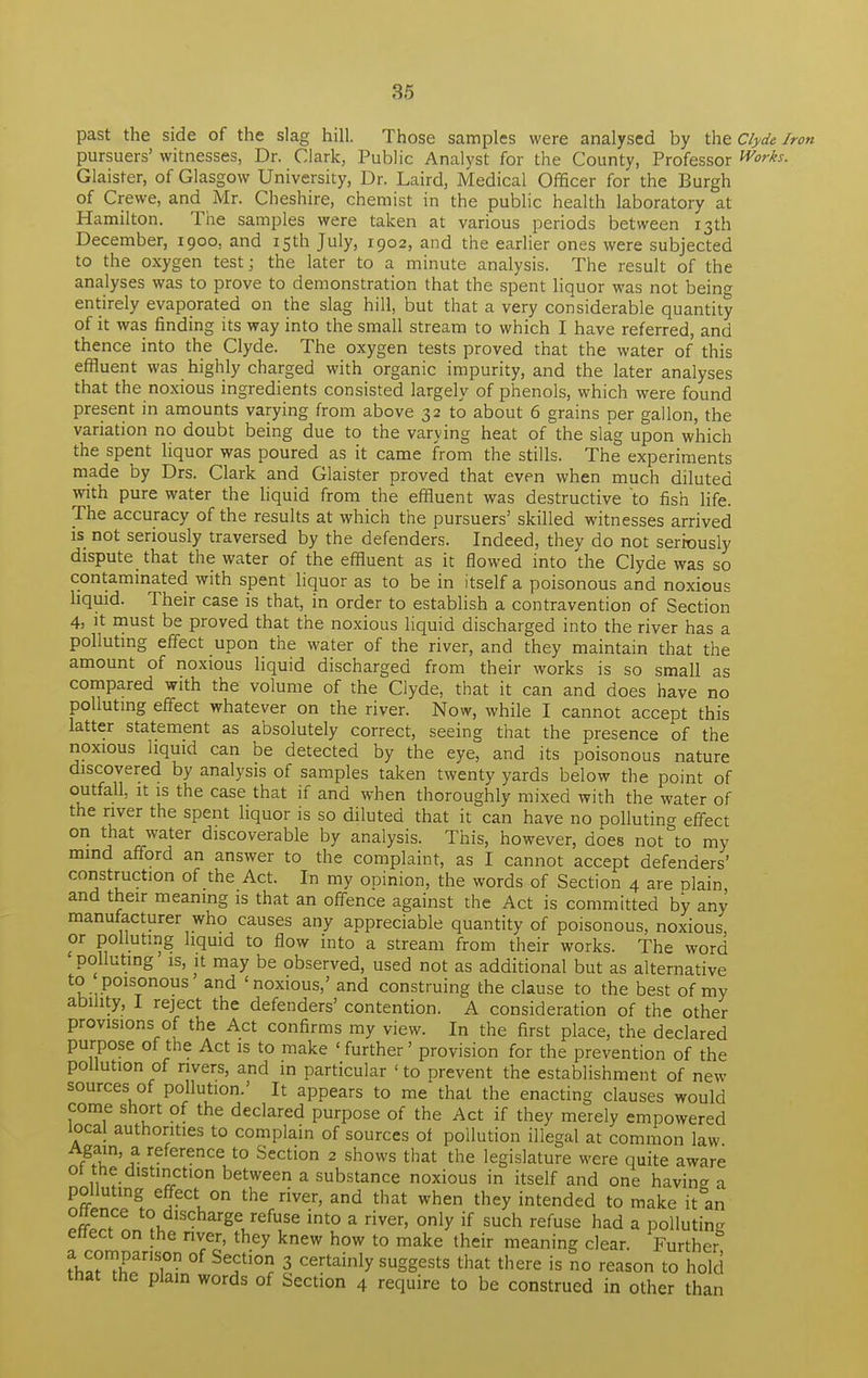 past the side of the slag hill. Those samples were analysed by the Clyde Iron pursuers' witnesses, Dr. Clark, Public Analyst for the County, Professor Works. Glaister, of Glasgow University, Dr. Laird, Medical Officer for the Burgh of Crewe, and Mr. Cheshire, chemist in the public health laboratory at Hamilton. The samples were taken at various periods between 13th December, 1900, and 15th July, 1902, and the earlier ones were subjected to the oxygen test; the later to a minute analysis. The result of the analyses was to prove to demonstration that the spent liquor was not bein°- entirely evaporated on the slag hill, but that a very considerable quantity of it was finding its way into the small stream to which I have referred, and thence into the Clyde. The oxygen tests proved that the water of this effluent was highly charged with organic impurity, and the later analyses that the noxious ingredients consisted largely of phenols, which were found present in amounts varying from above 32 to about 6 grains per gallon, the variation no doubt being due to the varying heat of the slag upon which the spent liquor was poured as it came from the stills. The experiments made by Drs. Clark and Glaister proved that even when much diluted with pure water the liquid from the effluent was destructive to fish life. The accuracy of the results at which the pursuers' skilled witnesses arrived is not seriously traversed by the defenders. Indeed, they do not seriously dispute that the water of the effluent as it flowed into the Clyde was so contaminated with spent liquor as to be in itself a poisonous and noxious liquid. Their case is that, in order to establish a contravention of Section 4, it must be proved that the noxious liquid discharged into the river has a polluting effect upon the water of the river, and they maintain that the amount of noxious liquid discharged from their works is so small as compared with the volume of the Clyde, that it can and does have no polluting effect whatever on the river. Now, while I cannot accept this latter statement as absolutely correct, seeing that the presence of the noxious liquid can be detected by the eye, and its poisonous nature discovered by analysis of samples taken twenty yards below the point of outfall, it is the case that if and when thoroughly mixed with the water of the river the spent liquor is so diluted that it can have no polluting effect on that water discoverable by analysis. This, however, does not to my mind afford an answer to the complaint, as I cannot accept defenders' construction of the Act. In my opinion, the words of Section 4 are plain and their meaning is that an offence against the Act is committed by any manufacturer who causes any appreciable quantity of poisonous, noxious, or polluting liquid to flow into a stream from their works. The word polluting is, it may be observed, used not as additional but as alternative to poisonous and 'noxious,' and construing the clause to the best of my ability, I reject the defenders' contention. A consideration of the other provisions of the Act confirms my view. In the first place, the declared purpose of the Act is to make 'further' provision for the prevention of the pollution of rivers, and in particular ' to prevent the establishment of new sources of pollution.' It appears to me that the enacting clauses would come short of the declared purpose of the Act if they merely empowered local authorities to complain of sources of pollution illegal at common law ffil'J1 r?ference t0 Section 2 shows that the legislature were quite aware ot the distinction between a substance noxious in itself and one havin* a polluting effect on the river, and that when they intended to make it°an Sf* ?udlscharge/efuse int0 a river' only if such refuse had a polluting enect on the river, they knew how to make their meaning clear. Further ?W TfT Se,Cti°? 3 certainly suggests that there is no reason to hold that the plain words of Section 4 require to be construed in other than