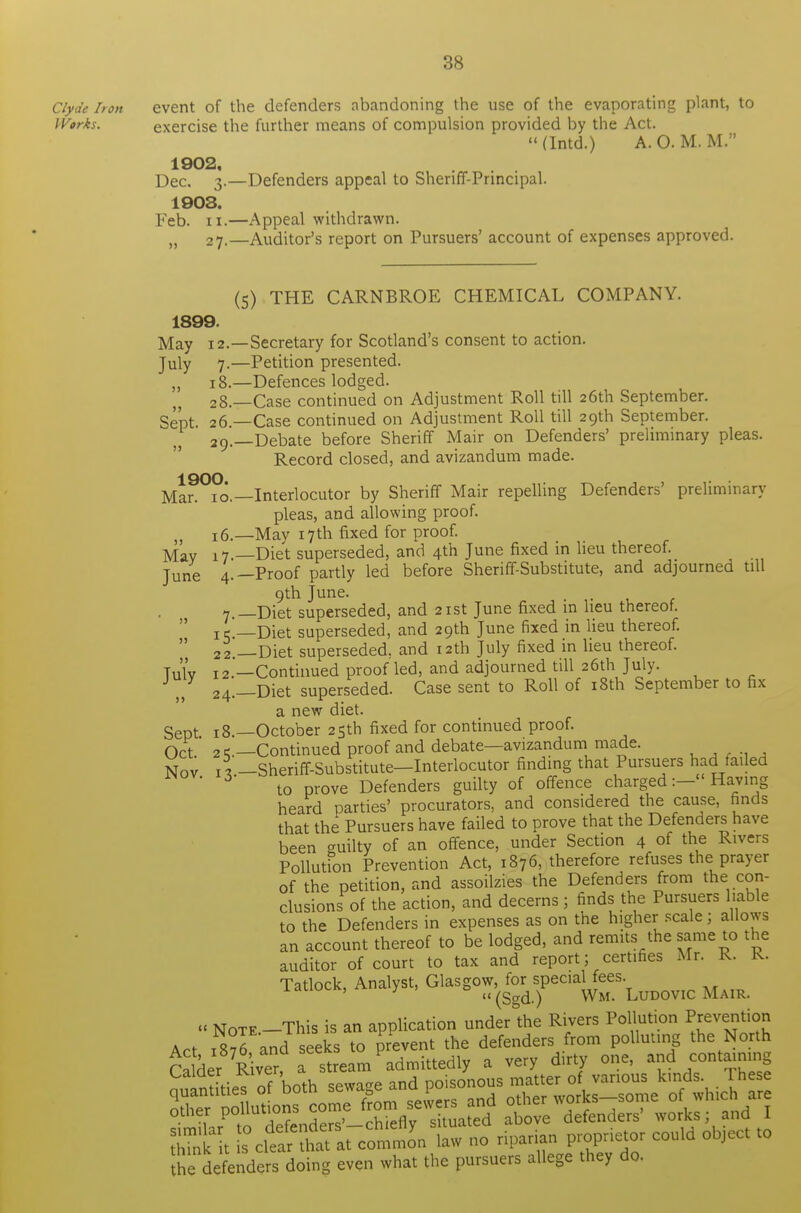 Clyde Iron event of the defenders abandoning the use of the evaporating plant, to W»rks. exercise the further means of compulsion provided by the Act. (Intd.) A.O. M. M. 1902, Dec. 3.—Defenders appeal to Sheriff-Principal. 1903. Feb. ii.—Appeal withdrawn. „ 27.—Auditor's report on Pursuers' account of expenses approved. (5) THE CARNBROE CHEMICAL COMPANY. 1899. May 12.—Secretary for Scotland's consent to action. July 7.—Petition presented. ,, 18.—Defences lodged. 28. —Case continued on Adjustment Roll till 26th September. Sept- 26—Case continued on Adjustment Roll till 29th September. 29. —Debate before Sheriff Mair on Defenders' preliminary pleas. Record closed, and avizandum made. 1900 Mar. 10.—Interlocutor by Sheriff Mair repelling Defenders' preliminary pleas, and allowing proof. !6.—May 17th fixed for proof. May 17.—Diet superseded, and 4th June fixed in lieu thereof. June 4.—Proof partly led before Sheriff-Substitute, and adjourned till 9th June. 7 —Diet superseded, and 21st June fixed m lieu thereof.  !, —Diet superseded, and 29th June fixed in lieu thereof.  22 — Diet superseded, and 12th July fixed in lieu thereof. Tulv 12.'—Continued proof led, and adjourned till 26th July. J J 24._Diet superseded. Case sent to Roll of 18th September to fix a new diet. Sept 18.—October 25th fixed for continued proof. Oct 2 c—Continued proof and debate—avizandum made. ...... Nov x\ -Sheriff-Substitute—Interlocutor finding that Pursuers had failed to prove Defenders guilty of offence charged:- Having heard parties' procurators, and considered the cause, finds that the Pursuers have failed to prove that the Defenders have been <milty of an offence, under Section 4 of the Rivers Pollution Prevention Act, 1876, therefore refuses the prayer of the petition, and assoilzies the Defenders from the con- clusions of the action, and decerns; finds the Pursuers liable to the Defenders in expenses as on the higher scale; allows an account thereof to be lodged, and remits the same to the auditor of court to tax and report; certifies Mr. R. k. Tatlock, Analyst, Glasgow, for special fees. ' 3 (Sgd.) Wm. Ludovic Mair. 1. note -This is an application undertime Rivers Pollution Prevention Act i8?6 and seeks to prevent the defenders from polluting the North CalderRiver, a stream admittedly a very dirty one, and containing nnintities of both sewage and poisonous matter of various kinds These Zdefenders doing even what the pursuers allege they do.