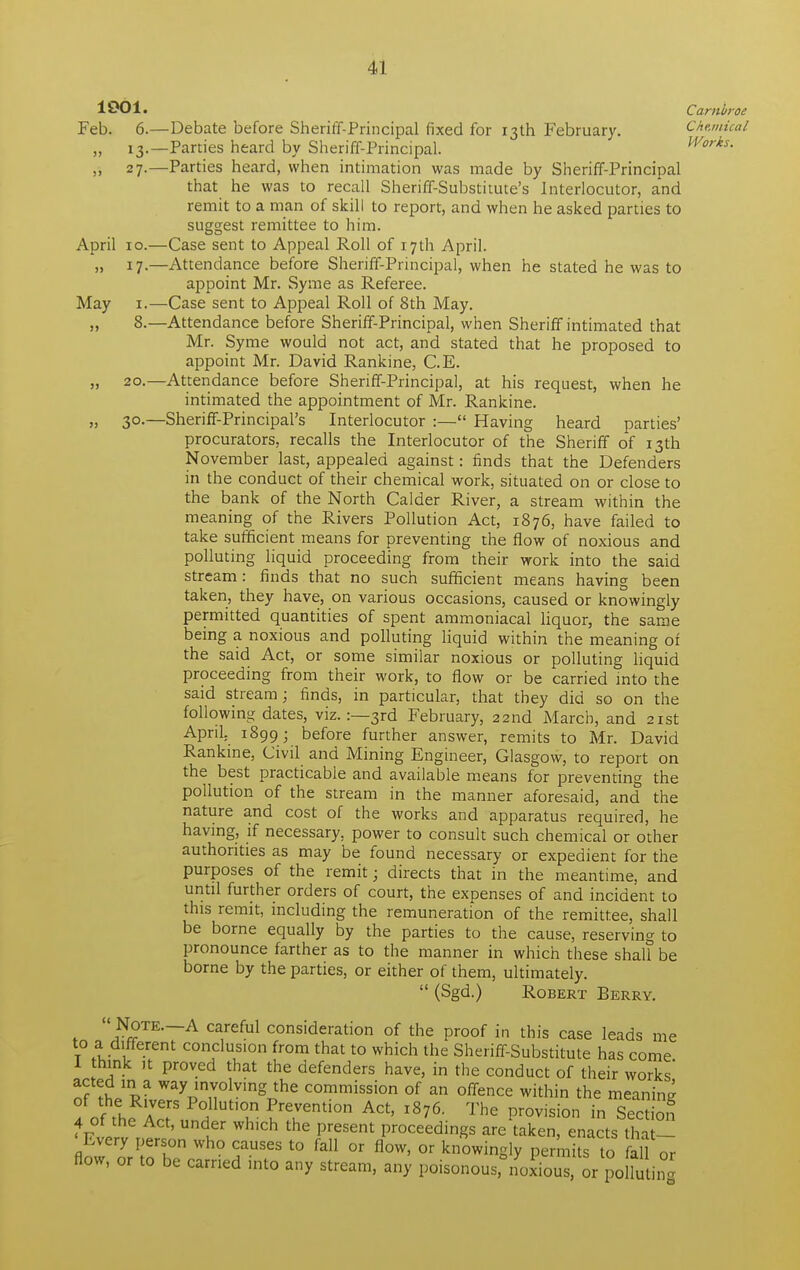 1001. Carnbroe Feb. 6.—Debate before Sheriff-Principal fixed for 13th February. Chemical „ 13.—Parties heard by Sheriff-Principal. Works. ,, 27.—Parties heard, when intimation was made by Sheriff-Principal that he was to recall Sheriff-Substitute's Interlocutor, and remit to a man of skill to report, and when he asked parties to suggest remittee to him. April 10.—Case sent to Appeal Roll of 17th April. „ 17.—Attendance before Sheriff-Principal, when he stated he was to appoint Mr. Syme as Referee. May 1.—Case sent to Appeal Roll of 8th May. „ 8.—Attendance before Sheriff-Principal, when Sheriff intimated that Mr. Syme would not act, and stated that he proposed to appoint Mr. David Rankine, C.E. „ 20.—Attendance before Sheriff-Principal, at his request, when he intimated the appointment of Mr. Rankine. „ 30.—Sheriff-Principal's Interlocutor :— Having heard parties' procurators, recalls the Interlocutor of the Sheriff of 13th November last, appealed against: finds that the Defenders in the conduct of their chemical work, situated on or close to the bank of the North Calder River, a stream within the meaning of the Rivers Pollution Act, 1876, have failed to take sufficient means for preventing the flow of noxious and polluting liquid proceeding from their work into the said stream: finds that no such sufficient means having been taken, they have, on various occasions, caused or knowingly permitted quantities of spent ammoniacal liquor, the same being a noxious and polluting liquid within the meaning of the said Act, or some similar noxious or polluting liquid proceeding from their work, to flow or be carried into the said stream; finds, in particular, that they did so on the following dates, viz. :—3rd February, 22nd March, and 21st April. 1899; before further answer, remits to Mr. David Rankine, Civil and Mining Engineer, Glasgow, to report on the best practicable and available means for preventing the pollution of the stream in the manner aforesaid, and the nature and cost of the works and apparatus required, he having, if necessary, power to consult such chemical or other authorities as may be found necessary or expedient for the purposes of the remit; directs that in the meantime, and until further orders of court, the expenses of and incident to this remit, including the remuneration of the remittee, shall be borne equally by the parties to the cause, reserving to pronounce farther as to the manner in which these shah be borne by the parties, or either of them, ultimately.  (Sgd.) Robert Berry.  Note—A careful consideration of the proof in this case leads me to a different conclus.on from that to which the Sheriff-Substitute has come I think it proved that the defenders have, in the conduct of their works' nf WayJm™lving the commission of an offence within the meaning of the Rivers Pollution Prevention Act, 1876. The provision in Section 4 of the Act, under which the present proceedings are taken, enacts that- ' Every person who causes to fall or flow, or knowingly permits to fall or flow, or to be earned into any stream, any poisonous, noxioS or polk ing
