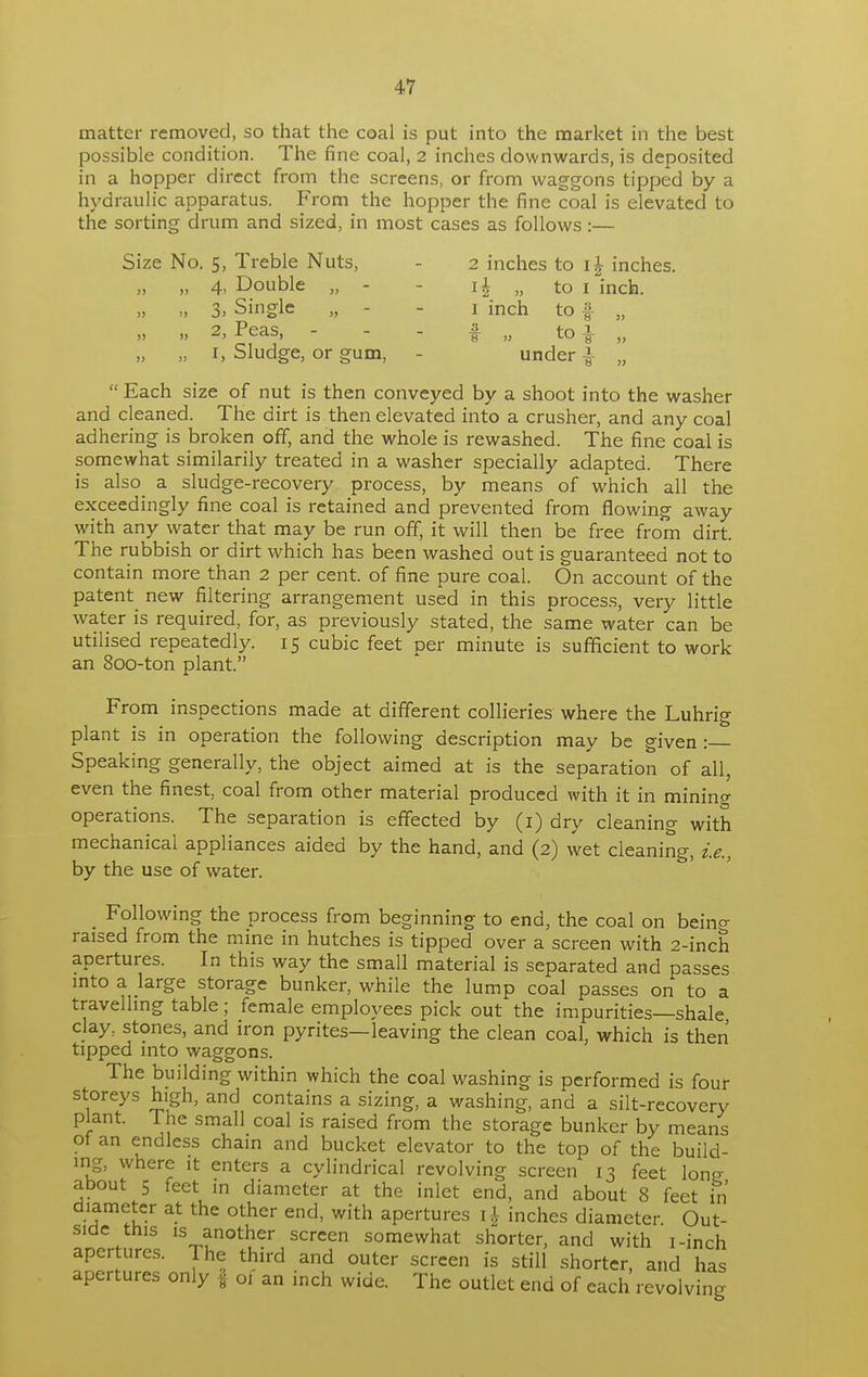 matter removed, so that the coal is put into the market in the best possible condition. The fine coal, 2 inches downwards, is deposited in a hopper direct from the screens, or from waggons tipped by a hydraulic apparatus. From the hopper the fine coal is elevated to the sorting drum and sized, in most cases as follows :— Size No. 5, Treble Nuts, - 2 inches to i£ inches. „ 4, Double „ - - i § j> to i inch. „ 3, Single „ - i inch to f „ „ „ 2, Peas, - - - f „ to} „ „ „ i, Sludge, or gum, - under £■ „  Each size of nut is then conveyed by a shoot into the washer and cleaned. The dirt is then elevated into a crusher, and any coal adhering is broken off, and the whole is rewashed. The fine coal is somewhat similarily treated in a washer specially adapted. There is also a sludge-recovery process, by means of which all the exceedingly fine coal is retained and prevented from flowing away with any water that may be run off, it will then be free from dirt. The rubbish or dirt which has been washed out is guaranteed not to contain more than 2 per cent, of fine pure coal. On account of the patent new filtering arrangement used in this process, very little water is required, for, as previously stated, the same water can be utilised repeatedly. 15 cubic feet per minute is sufficient to work an 800-ton plant. From inspections made at different collieries where the Luhrig plant is in operation the following description may be given : Speaking generally, the object aimed at is the separation of all, even the finest, coal from other material produced with it in mining operations. The separation is effected by (1) dry cleaning with mechanical appliances aided by the hand, and (2) wet cleaning, i.e., by the use of water. Following the process from beginning to end, the coal on bein^ raised from the mine in hutches is tipped over a screen with 2-inch apertures. In this way the small material is separated and passes into a large storage bunker, while the lump coal passes on to a travelling table; female employees pick out the impurities—shale clay, stones, and iron pyrites—leaving the clean coal, which is then tipped into waggons. The building within which the coal washing is performed is four storeys high, and contains a sizing, a washing, and a silt-recovery plant. 1 he small coal is raised from the storage bunker by means of an endless chain and bucket elevator to the top of the build- ing, where it enters a cylindrical revolving screen 13 feet lone about 5 feet in diameter at the inlet end, and about 8 feet in diameter at the other end, with apertures i |- inches diameter Out- side this is another screen somewhat shorter, and with i-inch apertures. The third and outer screen is still shorter, and has apertures only f of an inch wide. The outlet end of each revolving