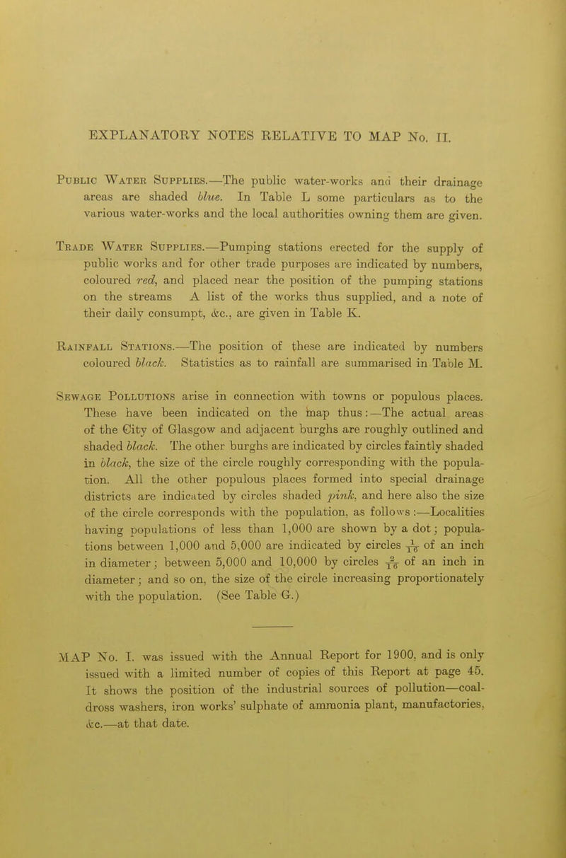 EXPLANATORY NOTES RELATIVE TO MAP No. II. Public Water Supplies.—The public water-works and their drainage areas are shaded blue. In Table L some particulars as to the various water-works and the local authorities owning them are given. Trade Water Supplies.—Pumping stations erected for the supply of public works and for other trade purposes are indicated by numbers, coloured red, and placed near the position of the pumping stations on the streams A list of the works thus supplied, and a note of their daily consumpt, &c, are given in Table K. Rainfall Stations.—The position of these are indicated by numbers coloured black. Statistics as to rainfall are summarised in Table M. Sewage Pollutions arise in connection with towns or populous places. These have been indicated on the map thus: —The actual areas of the City of Glasgow and adjacent burghs are roughly outlined and shaded black. The other burghs are indicated by circles faintly shaded in black, the size of the circle roughly corresponding with the popula- tion. All the other populous places formed into special drainage districts are indicated by circles shaded pink, and here also the size of the circle corresponds with the population, as follows :—Localities having populations of less than 1,000 are shown by a dot; popula- tions between 1,000 and 5,000 are indicated by circles of an inch in diameter; between 5,000 and 10,000 by circles of an inch in diameter; and so on, the size of the circle increasing proportionately with the population. (See Table G.) MAP No. I. was issued with the Annual Report for 1900. and is only issued with a limited number of copies of this Report at page 45. It shows the position of the industrial sources of pollution—coal- dross washers, iron works' sulphate of ammonia plant, manufactories, (fee.—at that date.