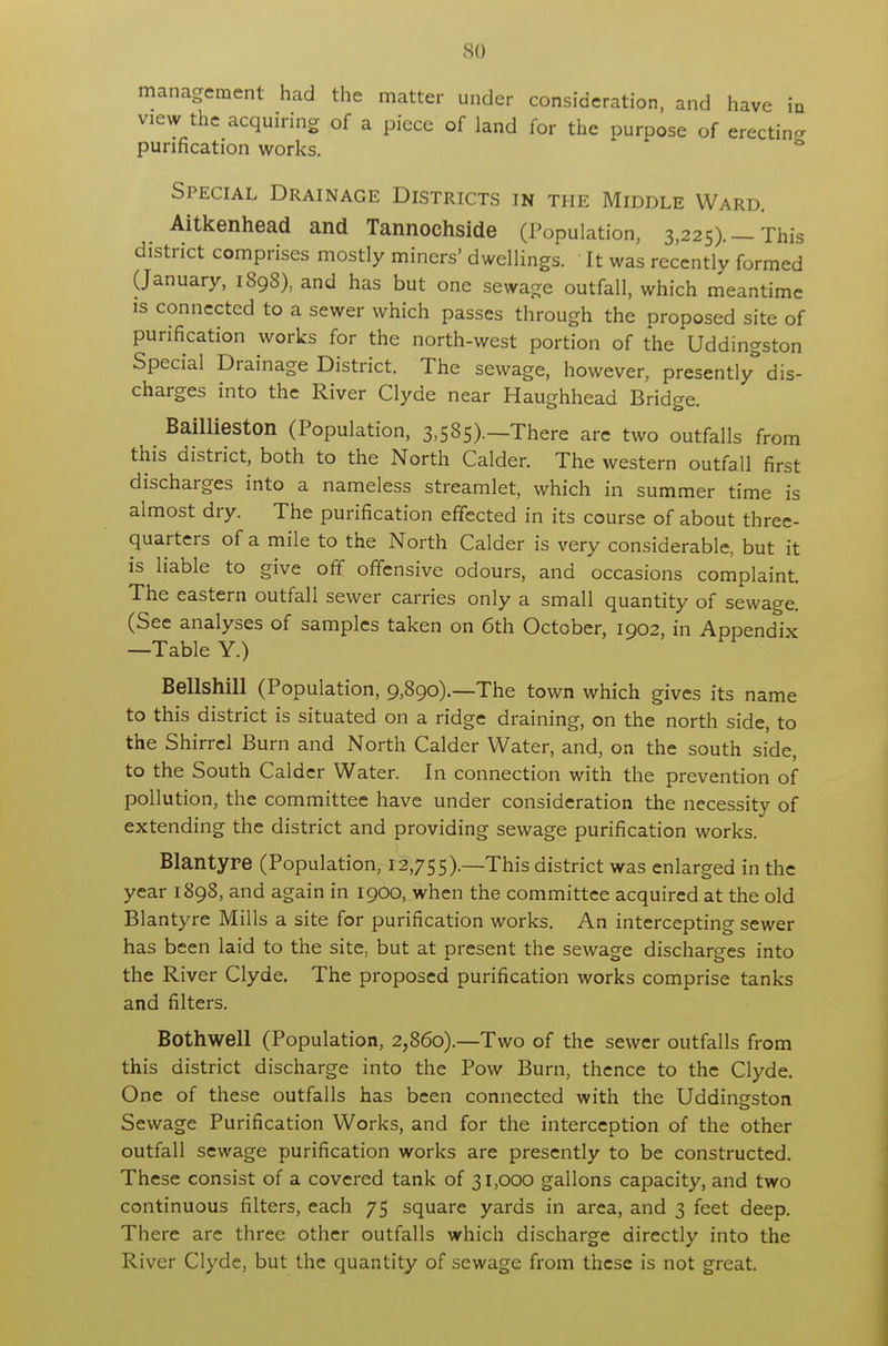 so management had the matter under consideration, and have in view the acquiring of a piece of land for the purpose of erectin- purification works. & Special Drainage Districts in the Middle Ward. Aitkenhead and Tannochside (Population, 3,225). — This district comprises mostly miners' dwellings. It was recently formed (January, 1898), and has but one sewage outfall, which meantime is connected to a sewer which passes through the proposed site of purification works for the north-west portion of the Uddingston Special Drainage District. The sewage, however, presently dis- charges into the River Clyde near Haughhead Bridge. Baillieston (Population, 3,585).—There are two outfalls from this district, both to the North Calder. The western outfall first discharges into a nameless streamlet, which in summer time is almost dry. The purification effected in its course of about three- quarters of a mile to the North Calder is very considerable, but it is liable to give off offensive odours, and occasions complaint. The eastern outfall sewer carries only a small quantity of sewage. (See analyses of samples taken on 6th October, 1902, in Appendix —Table Y.) Bellshill (Population, 9,890).—The town which gives its name to this district is situated on a ridge draining, on the north side, to the Shirrel Burn and North Calder Water, and, on the south side, to the South Calder Water. In connection with the prevention of pollution, the committee have under consideration the necessity of extending the district and providing sewage purification works. Blantyre (Population, 12,755).—This district was enlarged in the year 1898, and again in 1900, when the committee acquired at the old Blantyre Mills a site for purification works. An intercepting sewer has been laid to the site, but at present the sewage discharges into the River Clyde. The proposed purification works comprise tanks and filters. Bothwell (Population, 2,860).—Two of the sewer outfalls from this district discharge into the Pow Burn, thence to the Clyde. One of these outfalls has been connected with the Uddinsfston Sewage Purification Works, and for the interception of the other outfall sewage purification works are presently to be constructed. These consist of a covered tank of 31,000 gallons capacity, and two continuous filters, each 75 square yards in area, and 3 feet deep. There are three other outfalls which discharge directly into the River Clyde, but the quantity of sewage from these is not great.