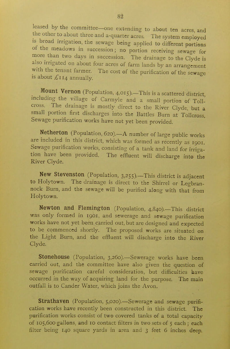 leased by the committee—one extending to about ten acres and the other to about three and a-quarter acres. The system employed is broad irrigation, the sewage being applied to different portions of the meadows in succession ; no portion receiving sewage for more than two days in succession. The drainage to the Clyde is also irrigated on about four acres of farm lands by an arrangement with the tenant farmer. The cost of the purification of the sewage is about £114 annually. Mount Vernon (Population, 4,015).—This is a scattered district including the village of Carmyle and a small portion of Toll- cross. The drainage is mostly direct to the River Clyde, but a small portion first discharges into the Battles Burn at Tollcross. Sewage purification works have not yet been provided. Netherton (Population, 620).—A number of large public works are included in this district, which was formed as recently as 1901. Sewage purification works, consisting of a tank and land for irriga- tion have been provided. The effluent will discharge into the River Clyde. New Stevenston (Population, 3,255).—This district is adjacent to Holytown. The drainage is direct to the Shirrel or Legbran- nock Burn, and the sewage will be purified along with that from Holytown. Newton and Flemington (Population, 4,840).—This district was only formed in 1901, and sewerage and sewage purification works have not yet been carried out, but are designed and expected to be commenced shortly. The proposed works are situated on the Light Burn, and the effluent will discharge into the River Clyde. Stonehouse (Population, 3,260).—Sewerage works have been carried out, and the committee have also given the question of sewage purification careful consideration, but difficulties have occurred in the way of acquiring land for the purpose. The main outfall is to Cander Water, which joins the Avon. Strathaven (Population, 5,020).—Sewerage and sewage purifi- cation works have recently been constructed in this district. The purification works consist of two covered tanks of a total capacity of 105,600 gallons, and 10 contact filters in two sets of 5 each ; each filter being 140 square yards in area and 3 feet 6 inches deep.