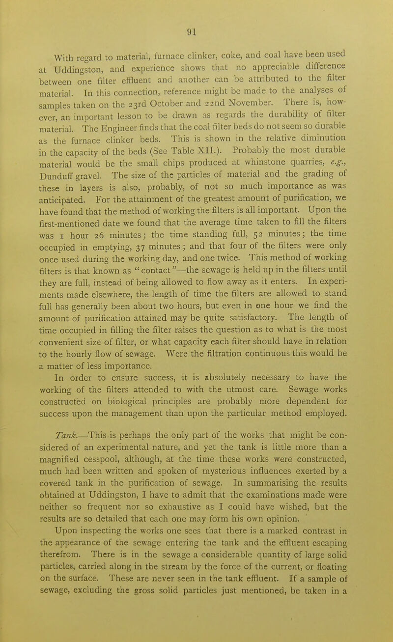 With regard to material, furnace clinker, coke, and coal have been used at Uddingston, and experience shows that no appreciable difference between one filter effluent and another can be attributed to the filter material. In this connection, reference might be made to the analyses of samples taken on the 23rd October and 22 nd November. There is, how- ever, an important lesson to be drawn as regards the durability of filter material. The Engineer finds that the coal filter beds do not seem so durable as the furnace clinker beds. This is shown in the relative diminution in the capacity of the beds (See Table XII.). Probably the most durable material would be the small chips produced at whinstone quarries, e.g., Dunduff gravel. The size of the particles of material and the grading of these in layers is also, probably, of not so much importance as was anticipated. For the attainment of the greatest amount of purification, we have found that the method of working the filters is all important. Upon the first-mentioned date we found that the average time taken to fill the filters was 1 hour 26 minutes: the time standing full, 52 minutes; the time occupied in emptying, 37 minutes; and that four of the filters were only once used during the working day, and one twice. This method of working filters is that known as  contact—the sewage is held up in the filters until they are full, instead of being allowed to flow away as it enters. In experi- ments made elsewhere, the length of time the filters are allowed to stand full has generally been about two hours, but even in one hour we find the amount of purification attained may be quite satisfactory. The length of time occupied in filling the filter raises the question as to what is the most convenient size of filter, or what capacity each filter should have in relation to the hourly flow of sewage. Were the filtration continuous this would be a matter of less importance. In order to ensure success, it is absolutely necessary to have the working of the filters attended to with the utmost care. Sewage works constructed on biological principles are probably more dependent for success upon the management than upon the particular method employed. Tank.—This is perhaps the only part of the works that might be con- sidered of an experimental nature, and yet the tank is little more than a magnified cesspool, although, at the time these works were constructed, much had been written and spoken of mysterious influences exerted by a covered tank in the purification of sewage. In summarising the results obtained at Uddingston, I have to admit that the examinations made were neither so frequent nor so exhaustive as I could have wished, but the results are so detailed that each one may form his own opinion. Upon inspecting the works one sees that there is a marked contrast in the appearance of the sewage entering the tank and the effluent escaping therefrom. There is in the sewage a considerable quantity of large solid particles, carried along in the stream by the force of the current, or floating on the surface. These are never seen in the tank effluent. If a sample of sewage, excluding the gross solid particles just mentioned, be taken in a