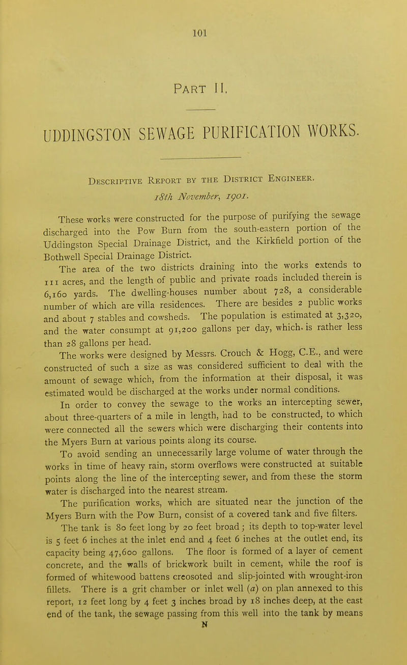 Part II. UDDINGSTON SEWAGE PURIFICATION WORKS. Descriptive Report by the District Engineer. 18th November, igoi. These works were constructed for the purpose of purifying the sewage discharged into the Pow Burn from the south-eastern portion of the Uddingrton Special Drainage District, and the Kirkfield portion of the Bothwell Special Drainage District. The area of the two districts draining into the works extends to in acres, and the length of public and private roads included therein is 6,160 yards. The dwelling-houses number about 728, a considerable number of which are villa residences. There are besides 2 public works and about 7 stables and cowsheds. The population is estimated at 3,320, and the water consumpt at 91,200 gallons per day, which, is rather less than 28 gallons per head. The works were designed by Messrs. Crouch & Hogg, C.E., and were constructed of such a size as was considered sufficient to deal with the amount of sewage which, from the information at their disposal, it was estimated would be discharged at the works under normal conditions. In order to convey the sewage to the works an intercepting sewer, about three-quarters of a mile in length, had to be constructed, to which were connected all the sewers which were discharging their contents into the Myers Burn at various points along its course. To avoid sending an unnecessarily large volume of water through the works in time of heavy rain, storm overflows were constructed at suitable points along the line of the intercepting sewer, and from these the storm water is discharged into the nearest stream. The purification works, which are situated near the junction of the Myers Burn with the Pow Burn, consist of a covered tank and five filters. The tank is 80 feet long by 20 feet broad; its depth to top-water level is 5 feet 6 inches at the inlet end and 4 feet 6 inches at the outlet end, its capacity being 47,600 gallons. The floor is formed of a layer of cement concrete, and the walls of brickwork built in cement, while the roof is formed of whitewood battens creosoted and slip-jointed with wrought-iron fillets. There is a grit chamber or inlet well (a) on plan annexed to this report, 12 feet long by 4 feet 3 inches broad by 18 inches deep, at the east end of the tank, the sewage passing from this well into the tank by means N