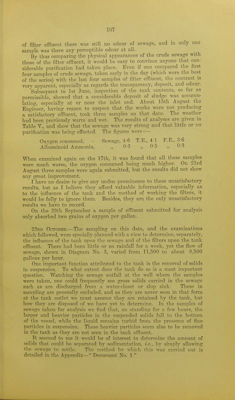 of filter effluent there was still no odour of sewage, and in only one sample was there any perceptible odour at all. By thus comparing the physical appearances of the crude sewage with those of the filter effluent, it would be easy to convince anyone that con- siderable purification had taken place. Even if one compared the first four samples of crude sewage, taken early in the day (which were the best of the series) with the last four samples of filter effluent, the contrast is very apparent, especially as regards the transparency, deposit, and odour. Subsequent to 1st June, inspection of the tank contents, so far as permissible, showed that a considerable deposit of sludge was accumu- lating, especially at or near the inlet end. About 15th August the Engineer, having reason to suspect that the works were not producing a satisfactory effluent, took three samples on that date. The weather had been previously warm and wet. The results of analyses are given in Table V., and show that the sewage was very strong and that little or no purification was being effected. The figures were:— Oxygen consumed, - Sewage, 4-6 T.E., 4-1 F.E., 3 6 Albuminoid Ammonia, ,, 0-3 ,, 0*5 ,, 0-3 When examined again on the 17th, it was found that all these samples were much worse, the oxygen consumed being much higher. On 23rd August three samples were again submitted, but the results did not show any great improvement. I have no desire to give any undue prominence to these unsatisfactory results, but as I believe they afford valuable information, especially as to the influence of the tank and the method of working the filters, it would be folly to ignore them. Besides, they are the only unsatisfactory results we have to record. On the 29th September a sample of effluent submitted for analysis only absorbed two grains of oxygen per gallon. 23rd October.—The sampling on this date, and the examinations which followed, were specially planned with a view to determine, separately, the influence of the tank upon the sewage and of the filters upon the tank effluent. There had been little or no rainfall for a week, yet the flow of sewage, shown in Diagram No. 3, varied from 11,500 to about 8,500 gallons per hour. One important function attributed to the tank is the removal of solids in suspension. To what extent does the tank do so is a most important question. Watching the sewage outfall at the well where the samples were taken, one could frequently see gross solids carried in the sewage such as are discharged from a water-closet or slop sink. These in sampling are generally excluded, and as they are never seen in that form at the tank outlet wc must assume they are retained by the tank, but how they are disposed of we have yet to determine. In the samples of sewage taken for analysis wc find that, on standing- for a few hours, the larger and heavier particles in the suspended solids fall to the bottom of the vessel, while the liquid remains turbid from the presence of fine particles in suspension. These heavier particles seem also to be removed in the tank as they are not seen in the tank effluent. It seemed to me it would be of interest to determine the amount of solids that could be separated by sedimentation, i.e., by simply allowing the sewage to settle. The method by which this was carried out is detailed in the Appendix— Document No. 1.