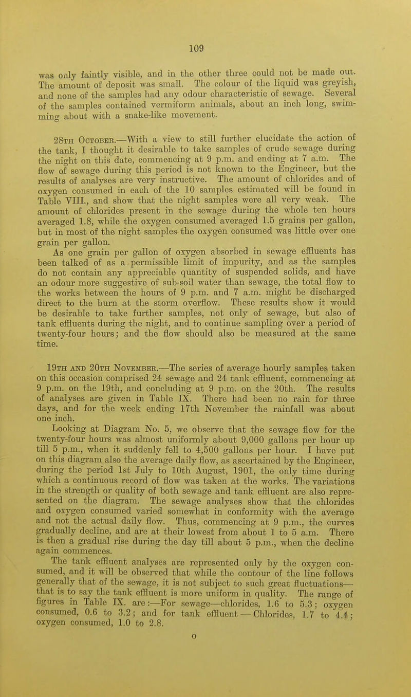 was only faintly visible, and in the other three could not be made out. The amount of deposit was small. The colour of the liquid was greyish, and none of the samples had any odour characteristic of sewage. Several of the samples contained vermiform animals, about an inch long, swim- ming about with a snake-like movement. 28th October.—With a view to still further elucidate the action of the tank, I thought it desirable to take samples of crude sewage during the night on this date, commencing at 9 p.m. and ending at 7 a.m. The flow of sewage during this period is not known to the Engineer, but the results of analyses are very instructive. The amount of chlorides and of oxygen consumed in each of the 10 samples estimated will be found in Table VIII., and show that the night samples were all very weak. The amount of chlorides present in the sewage during the whole ten hours averaged 1.8, while the oxygen consumed averaged 1.5 grains per gallon, but in most of the night samples the oxygen consumed was little over one grain per gallon. As one grain per gallon of oxygen absorbed in sewage effluents has been talked of as a permissible limit of impurity, and as the samples do not contain any appreciable quantity of suspended solids, and have an odour more suggestive of sub-soil water than sewage, the total flow to the works between the hours of 9 p.m. and 7 a.m. might be discharged direct to the burn at the storm overflow. These results show it would be desirable to take further samples, not only of sewage, but also of tank effluents during the night, and to continue sampling over a period of twenty-four hours; and tbe flow should also be measured at the same time. 19th and 20th November.—The series of average hourly samples taken on this occasion comprised 24 sewage and 24 tank effluent, commencing at 9 p.m. on the 19th, and concluding at 9 p.m. on the 20th. The results of analyses are given in Table IX. There had been no rain for three days, and for the week ending 17th November the rainfall was about one inch. Looking at Diagram No. 5, we observe that the sewage flow for the twenty-four hours was almost uniformly about 9,000 gallons per hour up till 5 p.m., when it suddenly fell to 4,500 gallons per hour. I have put on this diagram also the average daily flow, as ascertained by the Engineer, during the period 1st July to 10th August, 1901, the only time during which a continuous record of flow was taken at the works. The variations in the strength or quality of both sewage and tank effluent are also repre- sented on the diagram. The sewage analyses show that the chlorides and oxygen consumed varied somewhat in conformity with the average and not the actual daily flow. Thus, commencing at 9 p.m., the curves gradually decline, and are at their lowest from about 1 to 5 a.m. There is then a gradual rise during the day till about 5 p.m., when the decline again commences. The tank effluent analyses are represented only by the oxygen con- sumed, and it will be observed that while the contour of the line follows generally that of the sewage, it is not subject to such great fluctuations— that is to say the tank effluent is more uniform in quality. Tho range of figures in Table IX. are:—For sewage—chlorides, 1.6 to 5.3; oxygeTi consumed, 0.6 to 3.2; and for tank effluent — Chlorides, 1.7 to 4.4; oxygen consumed, 1.0 to 2.8. o