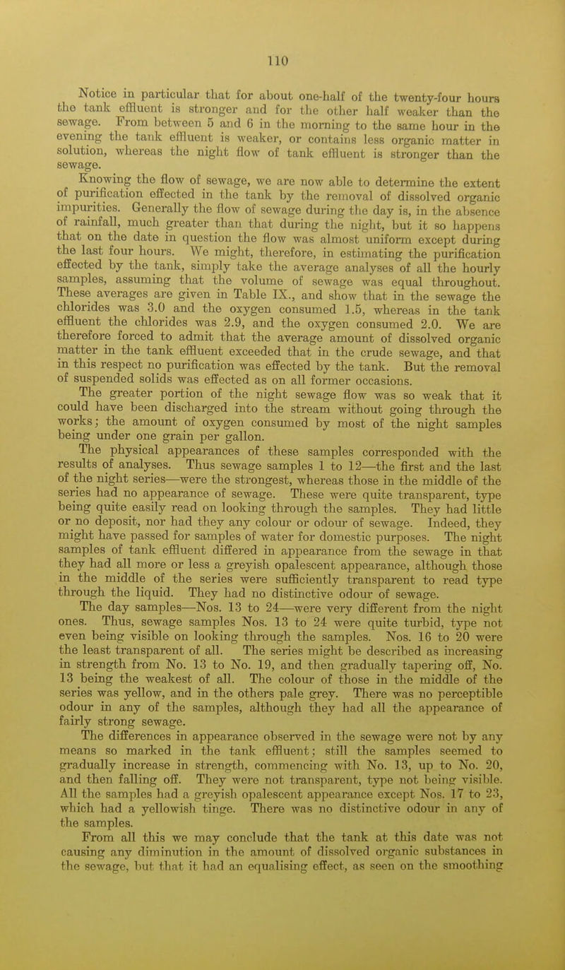 Notice in particular that for about one-half of the twenty-four hours the tank effluent is stronger and for the other half weaker than the sewage. From between 5 and 6 in the morning to the same hour in the evening the tank effluent is weaker, or contains less organic matter in solution, whereas the night flow of tank effluent is stronger than the sewage. Knowing the flow of sewage, we are now able to determine the extent of purification effected in the tank by the removal of dissolved organic impurities. Generally the flow of sewage during the day is, in the absence of rainfall, much greater than that during the night, but it so happens that on the date in question the flow was almost uniform except during the last four hours. We might, therefore, in estimating the purification effected by the tank, simply take the average analyses of all the hourly samples, assuming that the volume of sewage was equal throughout. These averages are given in Table IX., and show that in the sewage the chlorides was 3.0 and the oxygen consumed 1.5, whereas in the tank effluent the chlorides was 2.9, and the oxygen consumed 2.0. We are therefore forced to admit that the average amount of dissolved organic matter in the tank effluent exceeded that in the crude sewage, and that in this respect no purification was effected by the tank. But the removal of suspended solids was effected as on all former occasions. The greater portion of the night sewage flow was so weak that it could have been discharged into the stream without going through the works; the amount of oxygen consumed by most of the night samples being under one grain per gallon. The physical appearances of these samples corresponded with the results of analyses. Thus sewage samples 1 to 12—the first and the last of the night series—were the strongest, whereas those in the middle of the series had no appearance of sewage. These were quite transparent, type being quite easily read on looking through the samples. They had little or no deposit, nor had they any colour or odour of sewage. Indeed, they might have passed for samples of water for domestic purposes. The night samples of tank effluent differed in appearance from the sewage in that they had all more or less a greyish opalescent appearance, although those in the middle of the series were sufficiently transparent to read type through the liquid. They had no distinctive odour of sewage. The day samples—Nos. 13 to 24—were very different from the night ones. Thus, sewage samples Nos. 13 to 24 were quite turbid, type not even being visible on looking through the samples. Nos. 16 to 20 were the least transparent of all. The series might be described as increasing in strength from No. 13 to No. 19, and then gradually tapering off, No. 13 being the weakest of all. The colour of those in the middle of the series was yellow, and in the others pale grey. There was no perceptible odour in any of the samples, although they had all the appearance of fairly strong sewage. The differences in appearance observed in the sewage were not by any means so marked in the tank effluent; still the samples seemed to gradually increase in strength, commencing with No. 13, up to No. 20, and then falling off. They were not transparent, type not being visible. All the samples had a greyish opalescent appearance except Nos. 17 to 23, which had a yellowish tinge. There was no distinctive odour in any of the samples. From all this we may conclude that the tank at this date was not causing any diminution in the amount of dissolved organic substances in the sewage, but that it had an equalising effect, as seen on the smoothing