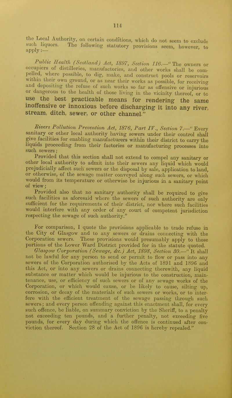 the Local Authority, on certain conditions, which do not seem to exclude such liquors. The following statutory provisions seem, however to apply :— Public Health (Scotland) Act, 1897, Section 116.—The owners or occupiers of distilleries, manufactories, and other works shall be com- pel led, where possible, to dig, make, and construct pools or reservoirs within their own ground, or as near their works as possible, for receiving and depositing the refuse of such works so far as offensive or injurious or dangerous to the health of those living in the vicinity thereof, or tc use the best practicable means for rendering the same inoffensive or innoxious before discharging it into any river, stream, ditch, sewer, or other channel. Rivers Pollution Prevention Act, 1876, Part IV., Section 7.— Every sanitary or other local authority having sewers under their control shall give facilities for enabling manufacturers within their district to carry the liquids proceeding from their factories or manufacturing processes into such sewers; Provided that this section shall not extend to compel any sanitary or other local authority to admit into their sewers any liquid which would prejudicially affect such sewers or the disposal by sale, application to land, or otherwise, of the sewage matter conveyed along such sewers, or which would from its temperature or otherwise be injurious in a sanitary point of view; Provided also that no sanitary authority shall be required to give such facilities as aforesaid where the sewers of such authority are only sufficient for the requirements of their district, nor where such facilities would interfere with any order of any court of competent jurisdiction respecting the sewage of such authority. For comparison, I quote the provisions applicable to trade refuse in the City of Glasgow and to any sewers or drains connecting with the Corporation sewers. These provisions would presumably apply to those portions of the Lower Ward District provided for in the statute quoted. Glasgow Corporation (Sewage, &c.) Act, 1898, Section 30.—It shall not be lawful for any person to send or permit to flow or pass into any sewers of the Corporation authorised by the Acts of 1891 and 1896 and this Act, or into any sewers or drains connecting therewith, any liquid substance or matter which would be injurious to the construction, main- tenance, use, or efficiency of such sewers or of any sewage works of the Corporation, or which would cause, or be likely to cause, silting up, corrosion, or decay of the materials of such sewers or works, or to inter- fere with the efficient treatment of the sewage passing through such sewers; and every person offending against this enactment shall, for every such offence, be liable, on summary conviction by the Sheriff, to a penalty not exceeding ten pounds, and a further penalty, not exceeding five pounds, for every day during which the offence is continued after con- viction thereof. Section 28 of the Act of 1896 is hereby repealed.