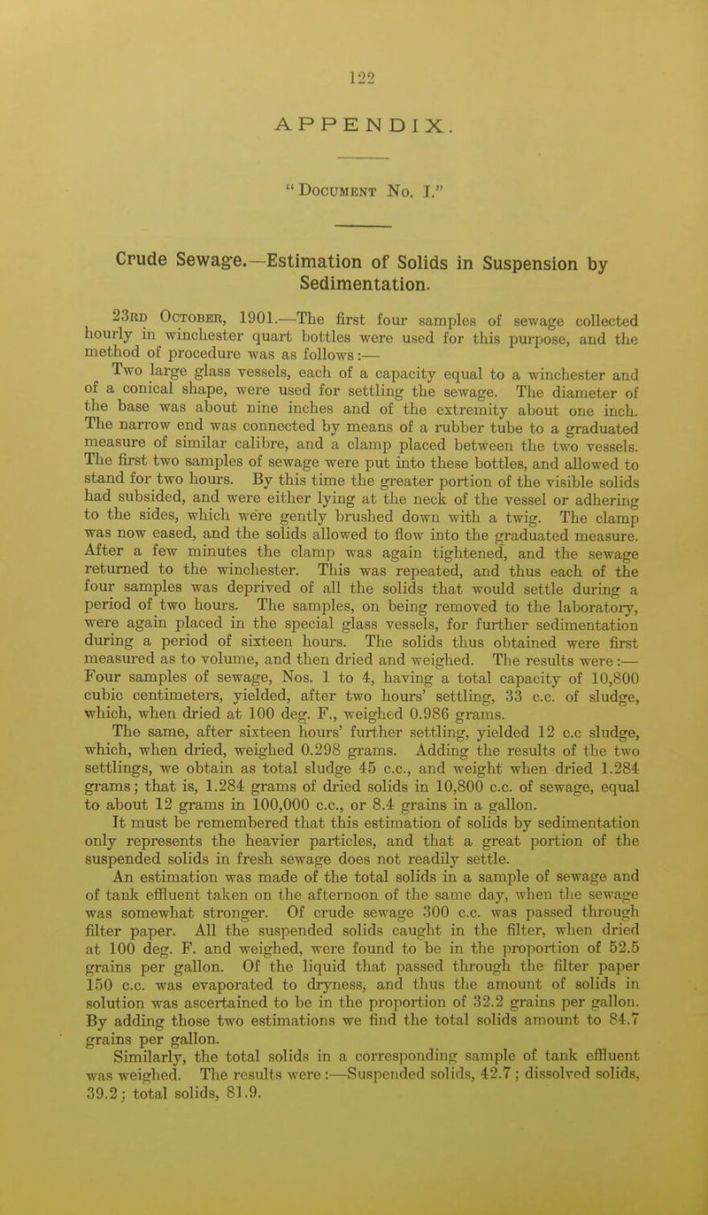 APPENDIX.  Document No. I. Crude Sewage.—Estimation of Solids in Suspension by Sedimentation. 23rd October, 1901.—The first four samples of sewage collected hourly in Winchester quart bottles were used for this purpose, and the method of procedure was as follows:— Two large glass vessels, each of a capacity equal to a Winchester and of a conical shape, were used for settling the sewage. The diameter of the base was about nine inches and of the extremity about one inch. The narrow end was connected by means of a rubber tube to a graduated measure of similar calibre, and a clamp placed between the two vessels. The first two samples of sewage were put into these bottles, and allowed to stand for two hours. By this time the greater portion of the visible solids had subsided, and were either lying at the neck of the vessel or adhering to the sides, which were gently brushed down with a twig. The clamp was now eased, and the solids allowed to flow into the graduated measure. After a few minutes the clamp was again tightened, and the sewage returned to the Winchester. This was repeated, and thus each of the four samples was deprived of all the solids that would settle during a period of two hours. The samples, on being removed to the laboratory, were again placed in the special glass vessels, for further sedimentation during a period of sixteen hours. The solids thus obtained were first measured as to volume, and then dried and weighed. The results were:— Four samples of sewage, Nos. 1 to 4, having a total capacity of 10,800 cubic centimeters, yielded, after two hours' settling, 33 c.c. of sludge, which, when dried at 100 deg. F., weighed 0.986 grams. The same, after sixteen hours' further settling, yielded 12 c.c sludge, which, when dried, weighed 0.298 grams. Adding the results of the two settlings, we obtain as total sludge 45 c.c, and weight when dried 1.284 grams; that is, 1.284 grams of dried solids in 10,800 c.c. of sewage, equal to about 12 grams in 100,000 c.c, or 8.4 grains in a gallon. It must be remembered that this estimation of solids by sedimentation only represents the heavier particles, and that a great portion of the suspended solids in fresh sewage does not readily settle. An estimation was made of the total solids in a sample of sewage and of tank effluent taken on the afternoon of the same day, when the sewage was somewhat stronger. Of crude sewage 300 c.c. was passed through filter paper. All the suspended solids caught in the filter, when dried at 100 deg. F. and weighed, were found to be in the proportion of 52.5 grains per gallon. Of the liquid that passed through the filter paper 150 c.c. was evaporated to dryness, and thus the amount of solids in solution was ascertained to be in the proportion of 32.2 grains per gallon. By adding those two estimations we find the total solids amount to 84.7 grains per gallon. Similarly, the total solids in a corresponding sample of tank effluent was weighed. The results were :—Suspended solids, 42.7; dissolved solids. 39.2; total solids, 81.9.