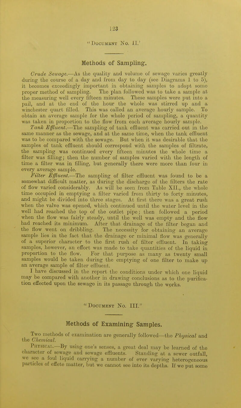  DOCUMENT NO. II.' Methods of Sampling1. Crude Sewage.—As the quality and volume of sewage varies greatly during the course of a day and from day to day (see Diagrams 1 to 5), it becomes exceedingly important in obtaining samples to adopt some proper method of sampling. The plan followed was to take a sample at the measuring well every fifteen minutes. These samples were put into a pail, and at the end of the hour the whole was stirred up and a Winchester quart filled. This was called an average hourly sample. To obtain an average sample for the whole period of sampling, a quantity was taken in proportion to the flow from each average hourly sample. Tank Effluent.—The sampling of tank effluent was carried out in the same manner as the sewage, and at the same time, when the tank effluent was to be compared with the sewage. But when it was desirable that the samples of tank effluent should correspond with the samples of filtrate, the sampling was continued every fifteen minutes the whole time a filter was filling; then the number of samples varied with the length of time a filter was in filling, but generally there were more than four in every average sample. Filter Effluent.—The sampling of filter effluent was found to be a somewhat difficult matter, as during the discharge of the filters the rate of flow varied considerably. As will be seen from Table XII., the whole time occupied in emptying a filter varied from thirty to forty minutes, and might be divided into three stages. At first there was a great rush when the valve was opened, which continued until the water level in the well had reached the top of the outlet pipe; then followed a period when the flow was fairly steady, until the well was empty and the flow had reached its minimum. After that drainage of the filter began and the flow went on dribbling. The necessity for obtaining an average sample lies in the fact that the drainage or minimal flow was generally of a superior character to the first rush of filter effluent. In taking samples, however, an effort was made to take quantities of the liquid in proportion to the flow. For that purpose as many as twenty small samples would be taken during the emptying of one filter to make up an average sample of filter effluent. I have discussed in the report the conditions under which one liquid may be compared with another in drawing conclusions as to the purifica- tion effected upon the sewage in its passage through the works.  Document No. III. Methods of Examining- Samples. Two methods of examination are generally followed—the Physical and the Chemical. Physical.—By using one's senses, a great deal may be learned of the character of sewage and sewage effluents. Standing at a sewer outfall, we see a foul liquid carrying a number of ever varying heterogeneous particles of effete matter, but we cannot see into its depths. If we put some