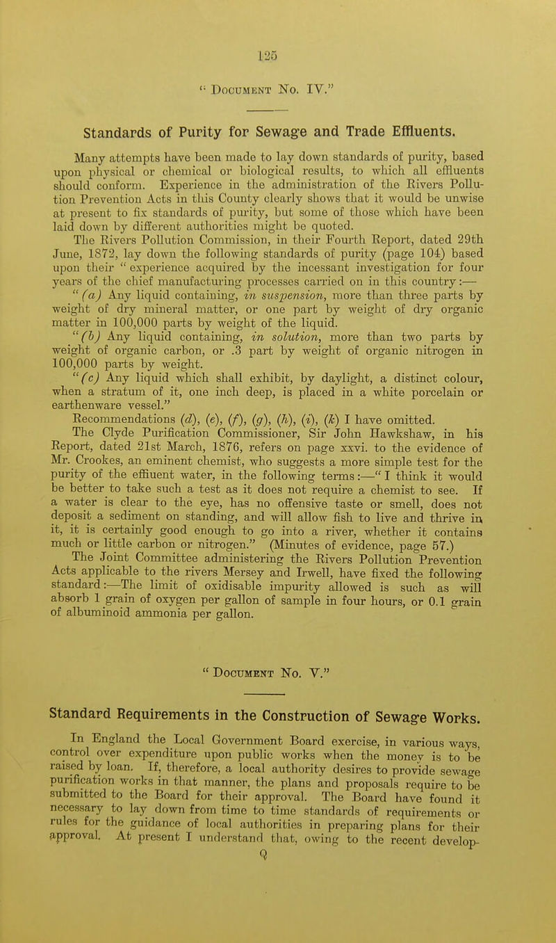 <; Document No. IV. Standards of Purity for Sewage and Trade Effluents, Many attempts have been made to lay down standards of purity, based upon physical or chemical or biological results, to which all effluents should conform. Experience in the administration of the Rivers Pollu- tion Prevention Acts in this County clearly shows that it would be unwise at present to fix standards of purity, but some of those which have been laid down by different authorities might be quoted. The Eivers Pollution Commission, in their Fourth Report, dated 29th June, 1S72, lay down the following standards of purity (page 104) based upon their  experience acquired by the incessant investigation for four years of the chief manufacturing processes carried on in this country:—  (a) Any liquid containing, in suspension, more than three parts by weight of dry mineral matter, or one part by weight of dry organic matter in 100,000 parts by weight of the liquid. (b) Any liquid containing, in solution, more than two parts by weight of organic carbon, or .3 part by weight of organic nitrogen in 100,000 parts by weight. (c) Any liquid which shall exhibit, by daylight, a distinct colour, when a stratum of it, one inch deep, is placed in a white porcelain or earthenware vessel. Recommendations (d), (e), (f), (g), (h), (i), (h) I have omitted. The Clyde Purification Commissioner, Sir John Hawkshaw, in his Report, dated 21st March, 1876, refers on page xxvi. to the evidence of Mr. Crookes, an eminent chemist, who suggests a more simple test for the purity of the effluent water, in the following terms:— I think it would be better to take such a test as it does not require a chemist to see. If a water is clear to the eye, has no offensive taste or smell, does not deposit a sediment on standing, and will allow fish to live and thrive in. it, it is certainly good enough to go into a river, whether it contains much or little carbon or nitrogen. (Minutes of evidence, page 57.) The Joint Committee administering the Rivers Pollution Prevention Acts applicable to the rivers Mersey and Irwell, have fixed the following standard:—The limit of oxidisable impurity allowed is such as will absorb 1 grain of oxygen per gallon of sample in four hours, or 0.1 grain of albuminoid ammonia per gallon.  Document No. V. Standard Requirements in the Construction of Sewage Works. In England the Local Government Board exercise, in various ways, control over expenditure upon public works when the monev is to be raised by loan. If, therefore, a local authority desires to provide sewage purification works in that manner, the plans and proposals require to be submitted to the Board for their approval. The Board have found it necessary to lay down from time to time standards of requirements or rules for the guidance of local authorities in preparing plans for their approval. At present I understand that, owing to the recent develop-