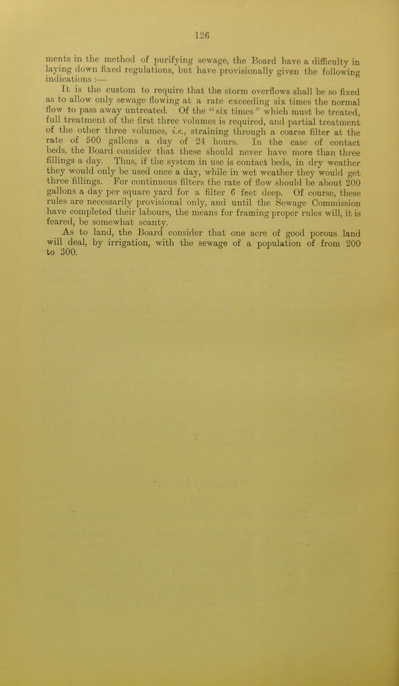 laying down fixed regulations, but have provisionally given the following indications :— It is the custom to require that the storm overflows shall be so fixed as to allow only sewage flowing at a rate exceeding six times the normal flow to pass away untreated. Of the  six times  which must be treated, full treatment of the first three volumes is required, and partial treatment of the other three volumes, i.e., straining through a coarse filter at the rate of 500 gallons a day of 24 hours. In the case of contact beds, the Board consider that these should never have more than three fillings a day. Thus, if the system in use is contact beds, in dry weather they would only be used once a day, while in wet weather they would get three fillings. For continuous filters the rate of flow should be about 200 gallons a day per square yard for a filter 6 feet deep. Of course, these rules are necessarily provisional only, and until the Sewage Commission have completed their labours, the means for framing proper rules will, it is feared, be somewhat scanty. As to land, the Board consider that one acre of good porous land will deal, by irrigation, with the sewage of a population of from 200 to 300.