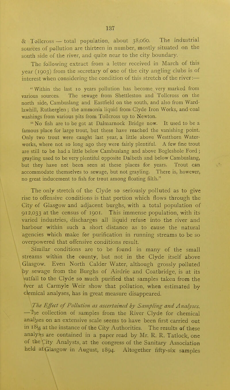 & Tollcross — total population, about 38,060. The industrial sources of pollution are thirteen in number, mostly situated on the south side of the river, and quite near to the city boundary. The following extract from a letter received in March of this year (1903) from the secretary of one of the city angling clubs is of interest when considering the condition of this stretch of the river:—  Within the last 10 years pollution has become very marked from various sources. The sewage from Shettleston and Tollcross on the north side, Cambuslang and Eastfield on the south, and also from Ward- lawhill, Rutherglen; the ammonia liquid from Clyde Iron Works, and coal washings from various pits from Tollcross up to Newton.  No fish are to be got at Dalmarnock Bridge now. It used to be a famous place for large trout, but these have reached the vanishing point. Only two trout were caught last year, a little above Westthorn Water- works, where not so long ago they were fairly plentiful. A few fine trout are still to be had a little below Cambuslang and above Bogleshole Ford ; grayling used to be very plentiful opposite Dalbeth and below Cambuslang, but they have not been seen at these places for years. Trout can accommodate themselves to sewage, but not grayling. There is, however, no great inducement to fish for trout among floating filth. The only stretch of the Clyde so seriously polluted as to give rise to offensive conditions is that portion which flows through the City of Glasgow and adjacent burghs, with a total population of 912,033 at the census of 1901. This immense population, with its varied industries, discharges all liquid refuse into the river and harbour within such a short distance as to cause the natural agencies which make for purification in running streams to be so overpowered that offensive conditions result. Similar conditions are to be found in many of the small streams within the county, but not in the Clyde itself above Glasgow. Even North Calder Water, although grossly polluted by sewage from the Burghs of Airdrie and Coatbridge, is at its mtfall to the Clyde so much purified that samples taken from the rver at Carmyle Weir show that pollution, when estimated by clemical analyses, has in great measure disappeared. The Effect of Pollution as ascertained by Sampling and Analyses. —Ihe collection of samples from the River Clyde for chemical analyses on an extensive scale seems to have been first carried out in 18(4 at the instance of the City Authorities. The results of these analy^s are contained in a paper read by Mr. R. R. Tatlock, one of the City Analysts, at the congress of the Sanitary Association held at Glasgow in August, 1894. Altogether fifty-six samples