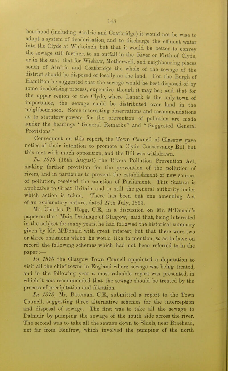 bourhood (including Airdrie and Coatbridge) it would not be wise to adopt a system of deodorisation, and to discharge the effluent water into the Clyde at Whiteinch, but that it would be better to convey the sewage still further, to an outfall in the River or Firth of Clyde, or in the sea; that for Wishaw, Motherwell, and neighbouring places south of Airdrie and Coatbridge the whole of the sewage°of the district should be disposed of locally on the land. For the°Burgh of Hamilton he suggested that the sewage would be best disposed of by some deodorising process, expensive though it may be; and that for the upper region of the Clyde, where Lanark is the only town of importance, the sewage could be distributed over land in the neighbourhood. Some interesting observations and recommendations as to statutory powers for the prevention of pollution are made under the headings ''General Remarks and Suggested General Provisions. Consequent on this report, the Town Council of Glasgow gave notice of their intention to promote a Clyde Conservancy Bill, but this met with much opposition, and the Bill was withdrawn. In 1876 (15th August) the Rivers Pollution Prevention Act, making further provision for the prevention of the pollution of rivers, and in particular to prevent the establishment of new sources of pollution, received the sanction of Parliament. This Statute is applicable to Great Britain, and is still the general authority under which action is taken. There has been but one amending Act of an explanatory nature, dated 27th July, 1893. Mr. Charles P. Hogg, C.E., in a discussion on Mr. M'Donald's paper on the  Main Drainage of Glasgow, said that, being interested in the subject for many years, he had followed the historical summary given by Mr. M'Donald with great interest, but that there were two or three omissions which he would like to mention, so as to have on record the following schemes which had not been referred to in the paper:— In 1876 the Glasgow Town Council appointed a deputation to visit all the chief towns in England where sewage was being treated, and in the following year a most valuable report was presented, in which it was recommended that the sewage should be treated by the process of precipitation and filtration. In 1878, Mr. Bateman, C.E., submitted a report to the Town Council, suggesting three alternative schemes for the interception and disposal of sewage. The first was to take all the sewage to Dalmuir by pumping the sewage of the south side across the river. The second was to take all the sewage down to Shiels, near Braehead, not far from Renfrew, which involved the pumping of the north