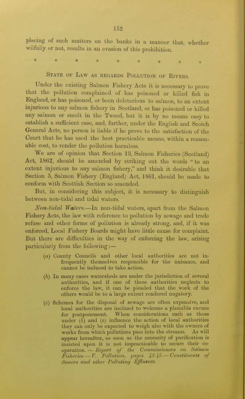 placing of such matters on the banks in a manner that, whether wilfully or not, results in an evasion of this prohibition. State of La.w as regards Pollution of Rivers. Under the existing Salmon Fishery Acts it is necessary to prove that the pollution complained of has poisoned or killed fish in England, or has poisoned, or been deleterious to salmon, to an extent injurious to any salmon fishery in Scotland, or has poisoned or killed any salmon or smolt in the Tweed, but it is by no means easy to establish a sufficient case, and, further, under the English and Scotch General Acts, no person is liable if he prove to the satisfaction of the Court that he has used the best practicable means, within a reason- able cost, to render the pollution harmless. We are of opinion that Section 13, Salmon Fisheries (Scotland) Act, 1862, should be amended by striking out the words to an extent injurious to any salmon fishery, and think it desirable that Section 5, Salmon Fishery (England) Act, 1861, should be made to conform with Scottish Section so amended. But, in considering this subject, it is necessary to distinguish between non-tidal and tidal waters. Non-tidal Waters.—In non-tidal waters, apart from the Salmon Fishery Acts, the law with reference to pollution by sewage and trade refuse and other forms of pollution is already strong, and, if it was enforced, Local Fishery Boards might have little cause for complaint. But there are difficulties in the way of enforcing the law, arising particularly from the following:— (a) County Councils and other local authorities are not in- frequently themselves responsible for the nuisance, and cannot be induced to take action. (b) In many cases watersheds are under the jurisdiction of several authorities, and if one of these authorities neglects to enforce the law, it can be pleaded that the work of the others would be to a large extent rendered nugatory. (c) Schemes for the disposal of sewage are often expensive, and local authorities are inclined to welcome a plausible excuse for postponement. When considerations such as those under (b) and (c) influence the action of local authorities they can only be expected to weigh also with the owners of works from which pollutions pass into the streams. As will appear hereafter, so soon as the necessity of purification is insisted upon it is not impracticable to secure their co- operation. — Report of the Commissioners on Salmon, Fisheries — V. Pollution, pages Jfi-Jt5-— Constituents of Sewers and other Polluting Jtljhcents.
