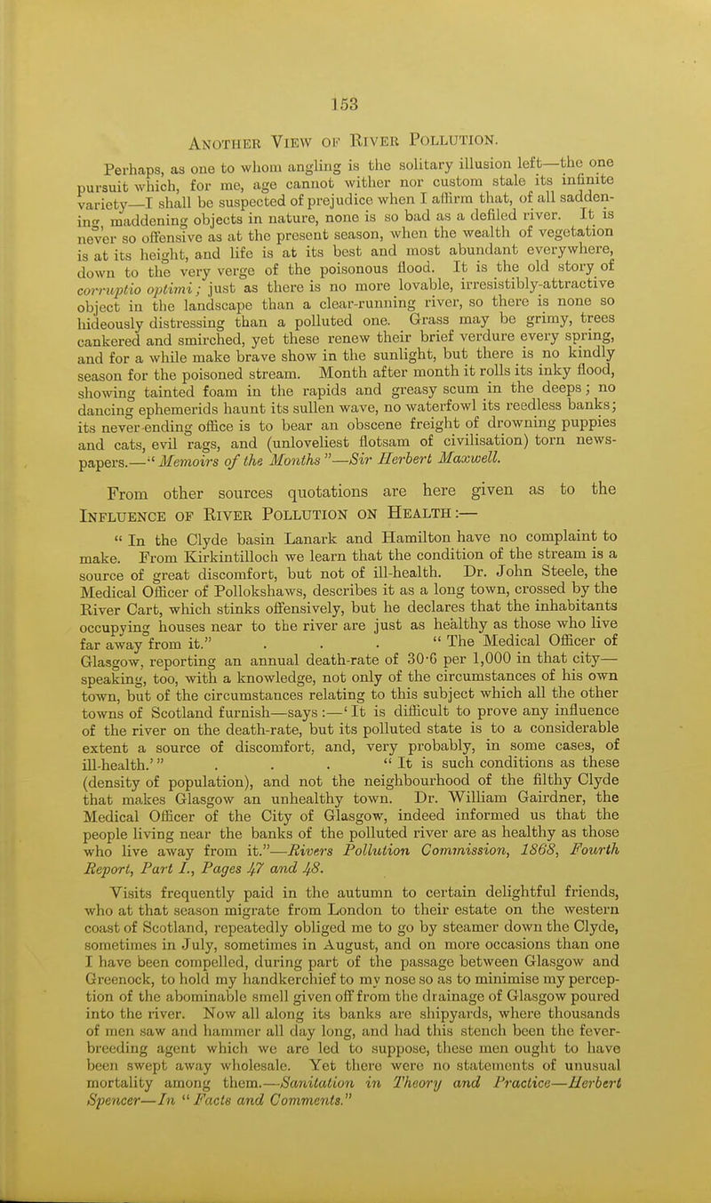 Another View of River Pollution. Perhaps, as one to whom angling is the solitary illusion left—the one pursuit which, for me, age cannot wither nor custom stale its infinite variety—I shall be suspected of prejudice when I affirm that, of all sadden- in^ maddening objects in nature, none is so bad as a defiled river. It is never so offensive as at the present season, when the wealth of vegetation is at its height, and life is at its best and most abundant everywhere, down to the very verge of the poisonous flood. It is the old story of corrupt™ optimi; just as there is no more lovable, irresistibly-attractive object in the landscape than a clear-running river, so there is none so hideously distressing than a polluted one. Grass may be grimy, trees cankered and smirched, yet these renew their brief verdure every spring, and for a while make brave show in the sunlight, but there is no kindly season for the poisoned stream. Month after month it rolls its inky flood, showing tainted foam in the rapids and greasy scum in the deeps; no dancing ephemerids haunt its sullen wave, no waterfowl its reedless banks; its never ending office is to bear an obscene freight of drowning puppies and cats, evil rags, and (unloveliest flotsam of civilisation) torn news- papers.— Memoirs of the Months Sir Herbert Maxwell. From other sources quotations are here given as to the Influence of River Pollution on Health:— In the Clyde basin Lanark and Hamilton have no complaint to make. From Kirkintilloch we learn that the condition of the stream is a source of great discomfort, but not of ill-health. Dr. John Steele, the Medical Officer of Pollokshaws, describes it as a long town, crossed by the River Cart, which stinks offensively, but he declares that the inhabitants occupying houses near to the river are just as healthy as those who live far away°from it. . . . The Medical Officer of Glasgow, reporting an annual death-rate of 30-G per 1,000 in that city— speaking, too, with a knowledge, not only of the circumstances of his own town, but of the circumstances relating to this subject which all the other towns of Scotland furnish—says :—' It is difficult to prove any influence of the river on the death-rate, but its polluted state is to a considerable extent a source of discomfort, and, very probably, in some cases, of ill-health.' . . . It is such conditions as these (density of population), and not the neighbourhood of the filthy Clyde that makes Glasgow an unhealthy town. Dr. William Gairdner, the Medical Officer of the City of Glasgow, indeed informed us that the people living near the banks of the polluted river are as healthy as those who live away from it.—Rivers Pollution Commission, 186S, Fourth Report, Part I., Pages J/7 and J/.8. Visits frequently paid in the autumn to certain delightful friends, who at that season migrate from London to their estate on the western coast of .Sot bind, repeatedly obliged me to go by steamer down the Clyde, sometimes in July, sometimes in August, and on more occasions than one I have been compelled, during part of the passage between Glasgow and Greenock, to hold my handkerchief to my nose so as to minimise my percep- tion of the abominable smell given off from the drainage of Glasgow poured into the river. Now all along its banks are shipyards, where thousands of men saw and hammer all day long, and had this stench been the fever- breeding agent which we are led to suppose, these men ought to have been swept away wholesale. Yet there were no statements of unusual mortality among them.—Sanitation in Theory and Practice—Herbert Spencer—In Facts and Comments.