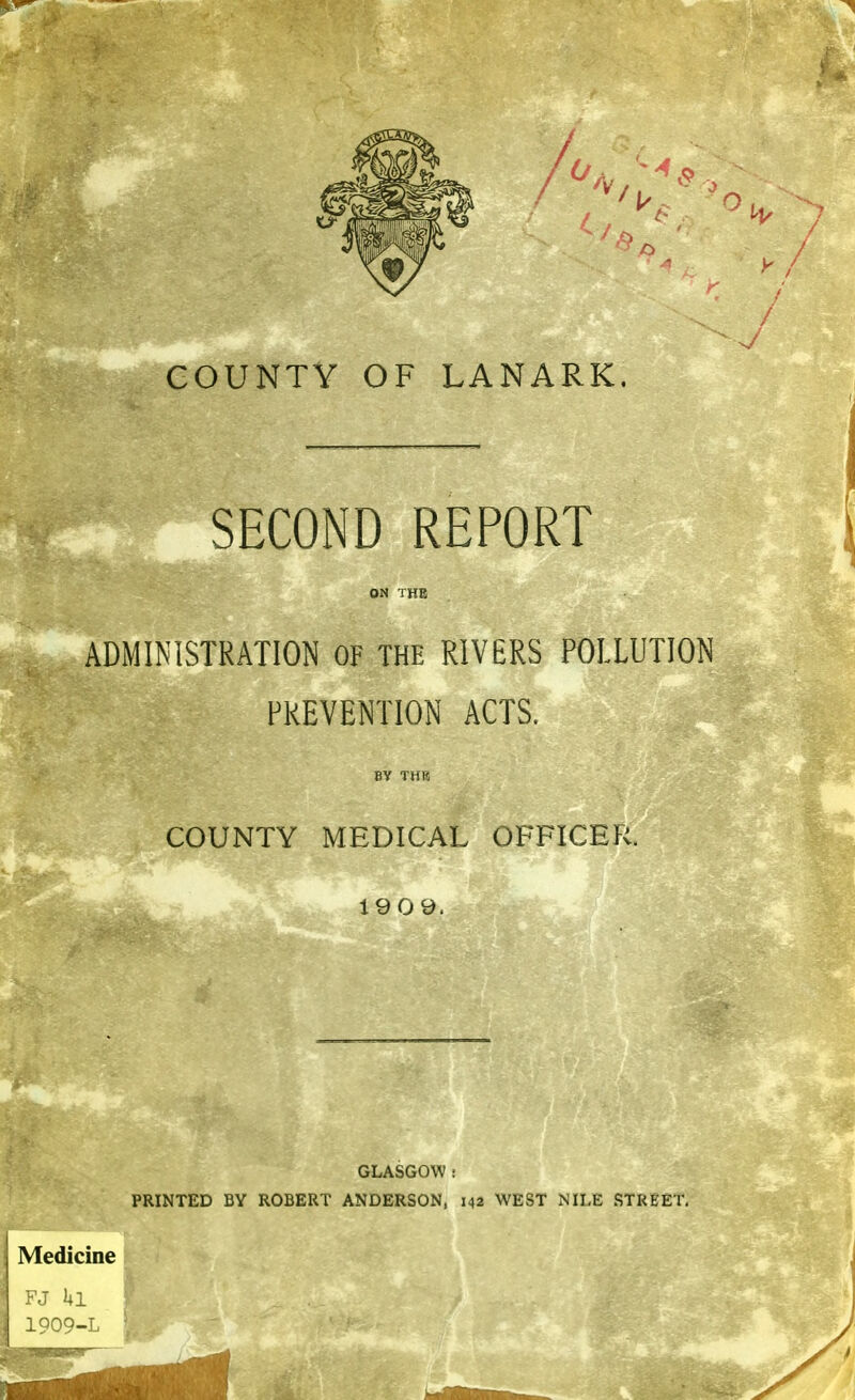 SECOND REPORT ON THE ADMINISTRATION OF THE RIVERS POLLUTION PREVENTION ACTS. 8V THB COUNTY MEDICAL OFFICER. 1909. GLASGOW : PRINTED BY ROBERT ANDERSON, 142 WEST NILE STREET, Medicine 111 .909-L