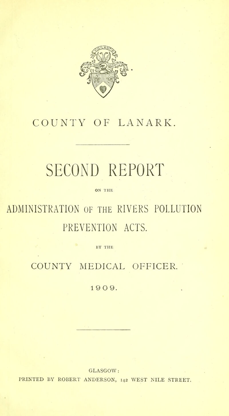 SECOND REPORT ON THE ADMINISTRATION OF THE RIVERS POLLUTION PREVENTION ACTS. BY THE COUNTY MEDICAL OFFICER. 19 0 9. GLASGOW: PRINTED BY ROBERT ANDERSON, 142 WEST NILE STREET.