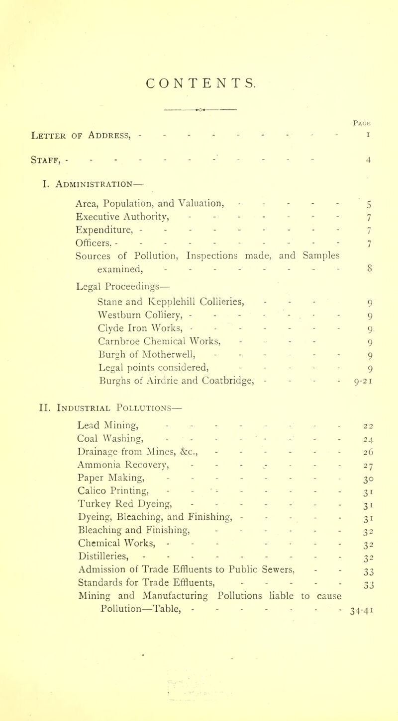 CONTENTS. Page Letter of Address, --------- i Staff, I. Administration— Area, Population, and Valuation, 5 Executive Authority, ------- 7 Expenditure, --------- 7 Officers. ----- 7 Sources of Pollution, Inspections made, and Samples examined, -------- 8 Legal Proceedings— Stane and Kepplehill Collieries, - - - 9 Westburn Colliery, - - - ■ - . ■ - 9 Clyde Iron Works, ------- g Carnbroe Chemical Works, - „ . - g Burgh of Motherwell, ------ g Legal points considered, . . _ . . g Burghs of Airdrie and Coatbridge, - - - -9-21 II. Industrial Pollutions— Lead Mining, - . - - . . - _ 22 Coal Washing, - - - - - - - - 24 Drainage from Mines, &c., ------ 26 Ammonia Recovery, - - - ^- - - - 27 Paper Making, Calico Printing, - - - 31 Turkey Red Dyeing, - - - - - - - 31 Dyeing, Bleaching, and Finishing, - - - - - 31 Bleaching and Finishing, - - - - - - 32 Chemical Works, - - - - . . . ^2 Distilleries, --------- 32 Admission of Trade Effluents to Public Sewers, - - 33 Standards for Trade Effluents, ' ' ' ' - 33 Mining and Manufacturing Pollutions liable to cause Pollution—Table, - - - - - - - 34-41