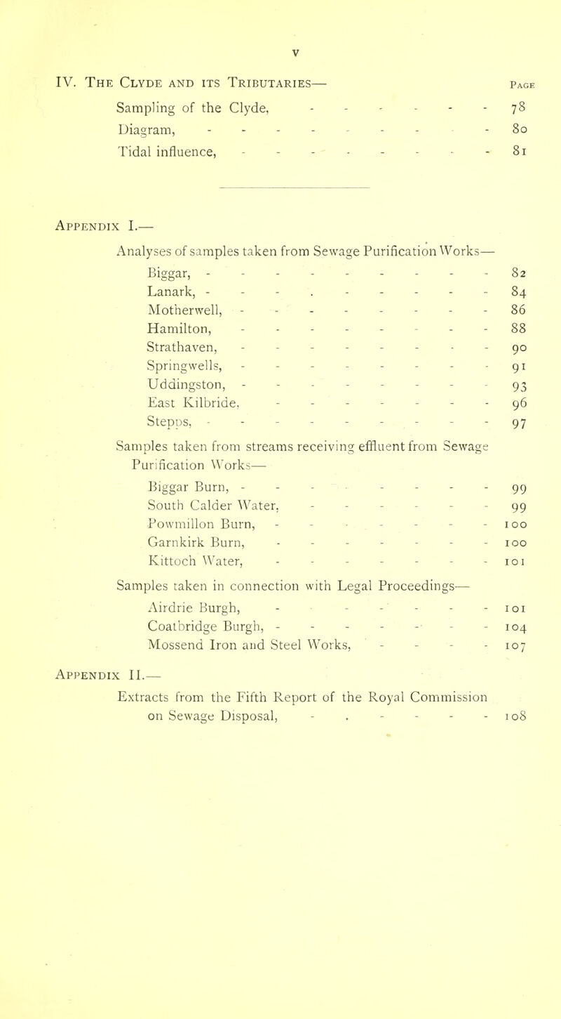 IV. The Clyde and its Tributaries— page Sampling of the Clyde, 78 Diagram, - - 80 Tidal influence, - - - - - - - - 81 Appendix I.— Analyses of samples taken from Sewage Purification Works— Biggar, --------- 82 Lanark, - - - . ----- 84 Motherwell, -------- 86 Hamilton, . - 88 Strathaven, ------ - - 90 Springwells, - - - - - - - - 91 Uddingston, -------- 93 East Kilbride. ------- 96 Stepps, --------- 97 Samples taken from streams receiving effluent from Sewage Purification Works— Biggar Burn, - - - . . . . . South Calder AVater, ------ 99 Powmillon Burn, - - ■ - - - - 100 Garnkirk Burn, - - - - - - - 100 Kittoch Water, - - - - - - - 101 Samples taken in connection with Legal Proceedings— Airdrie Burgh, - - - - - - loi Coatbridge Burgh, - - - - -■ - - 104 Mossend Iron and Steel Works, - - - - 107 Appendix II.— Extracts from the Fifth Report of the Royal Commission on Sewage Disposal, - . - - - - 108